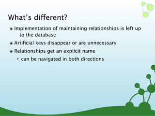 What’s different?
๏ Implementation of maintaining relationships is left up
to the database
๏ Artiﬁcial keys disappear or are unnecessary
๏ Relationships get an explicit name
• can be navigated in both directions
 