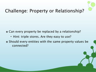 Challenge: Property or Relationship?
๏ Can every property be replaced by a relationship?
• Hint: triple stores. Are they easy to use?
๏ Should every entities with the same property values be
connected?
 