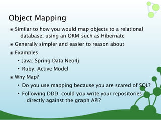Object Mapping
๏ Similar to how you would map objects to a relational
database, using an ORM such as Hibernate
๏ Generally simpler and easier to reason about
๏ Examples
• Java: Spring Data Neo4j
• Ruby: Active Model
๏ Why Map?
• Do you use mapping because you are scared of SQL?
• Following DDD, could you write your repositories
directly against the graph API?
 