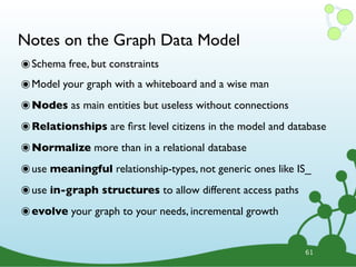 Notes on the Graph Data Model
๏Schema free, but constraints
๏Model your graph with a whiteboard and a wise man
๏Nodes as main entities but useless without connections
๏Relationships are ﬁrst level citizens in the model and database
๏Normalize more than in a relational database
๏use meaningful relationship-types, not generic ones like IS_
๏use in-graph structures to allow different access paths
๏evolve your graph to your needs, incremental growth
61
 