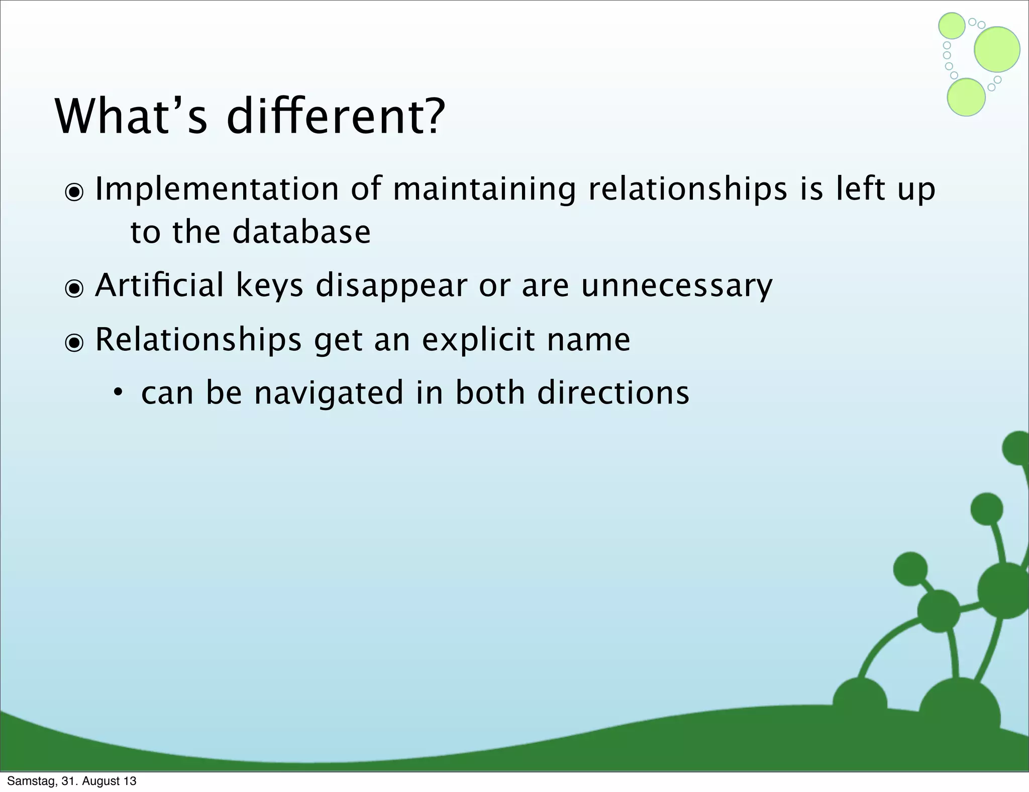 What’s different?
๏ Implementation of maintaining relationships is left up
to the database
๏ Artiﬁcial keys disappear or are unnecessary
๏ Relationships get an explicit name
• can be navigated in both directions
Samstag, 31. August 13
 