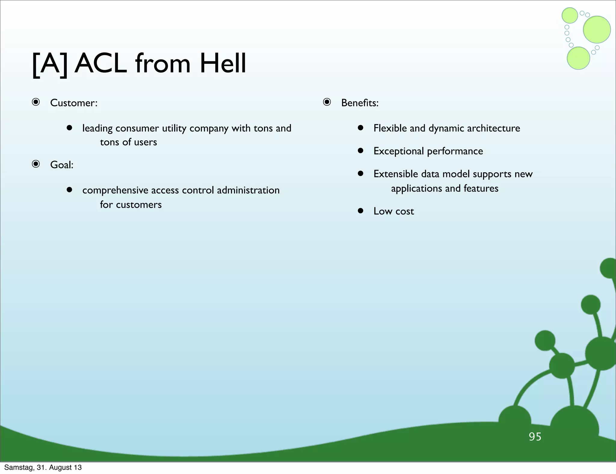 [A] ACL from Hell
๏ Customer:
• leading consumer utility company with tons and
tons of users
๏ Goal:
• comprehensive access control administration
for customers
๏ Beneﬁts:
• Flexible and dynamic architecture
• Exceptional performance
• Extensible data model supports new
applications and features
• Low cost
95
Samstag, 31. August 13
 