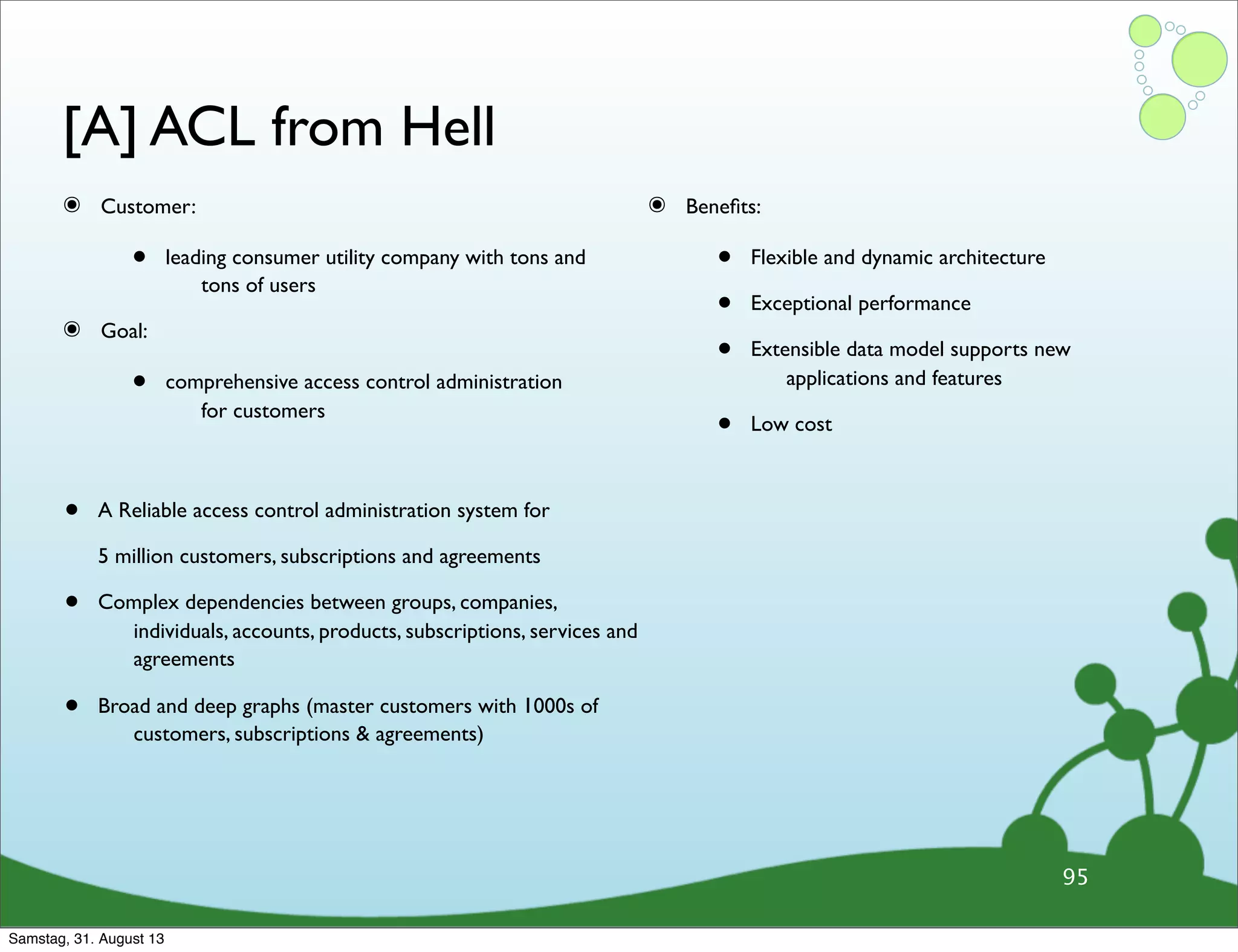 [A] ACL from Hell
๏ Customer:
• leading consumer utility company with tons and
tons of users
๏ Goal:
• comprehensive access control administration
for customers
๏ Beneﬁts:
• Flexible and dynamic architecture
• Exceptional performance
• Extensible data model supports new
applications and features
• Low cost
95
• A Reliable access control administration system for
5 million customers, subscriptions and agreements
• Complex dependencies between groups, companies,
individuals, accounts, products, subscriptions, services and
agreements
• Broad and deep graphs (master customers with 1000s of
customers, subscriptions & agreements)
Samstag, 31. August 13
 