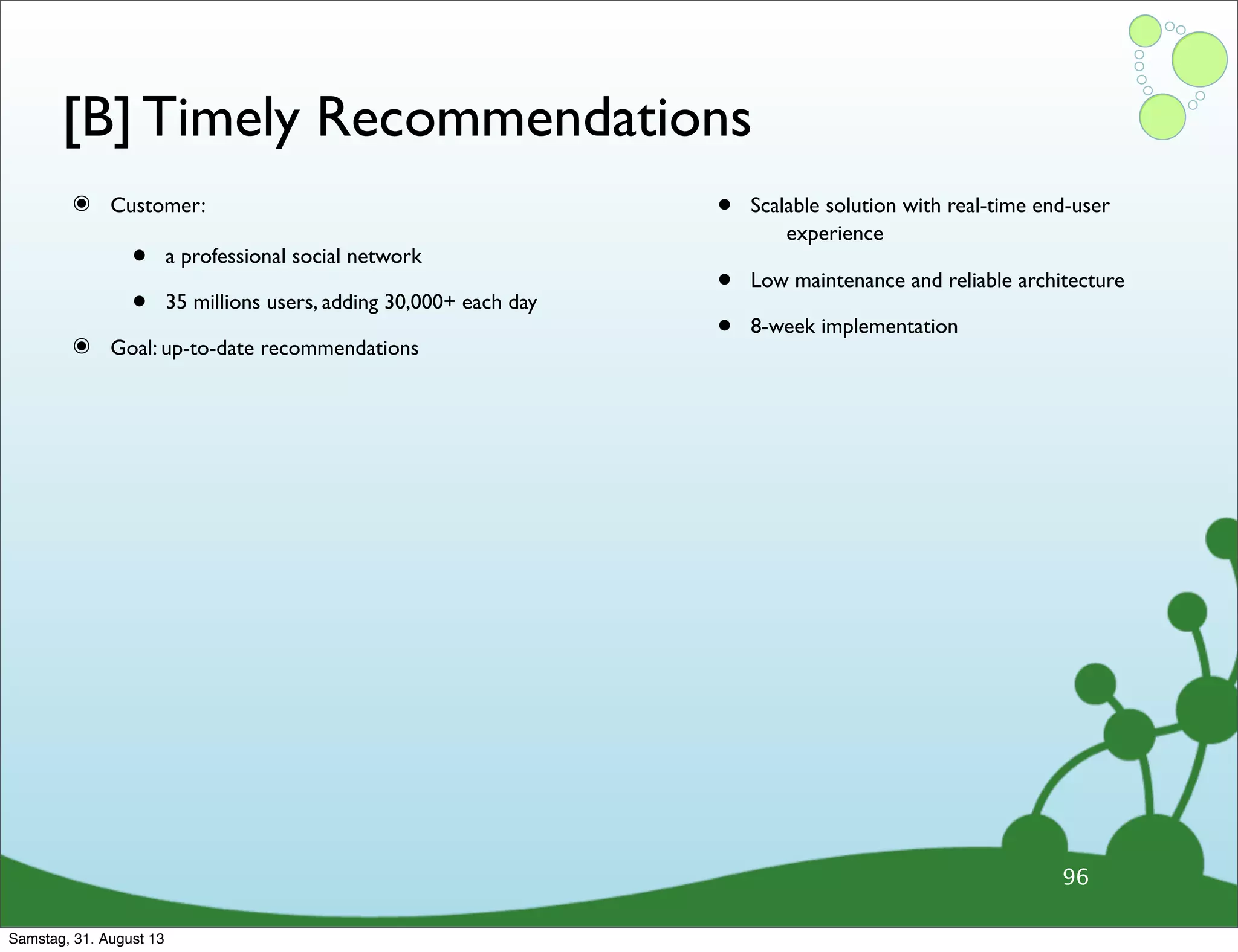 [B] Timely Recommendations
๏ Customer:
• a professional social network
• 35 millions users, adding 30,000+ each day
๏ Goal: up-to-date recommendations
• Scalable solution with real-time end-user
experience
• Low maintenance and reliable architecture
• 8-week implementation
96
Samstag, 31. August 13
 
