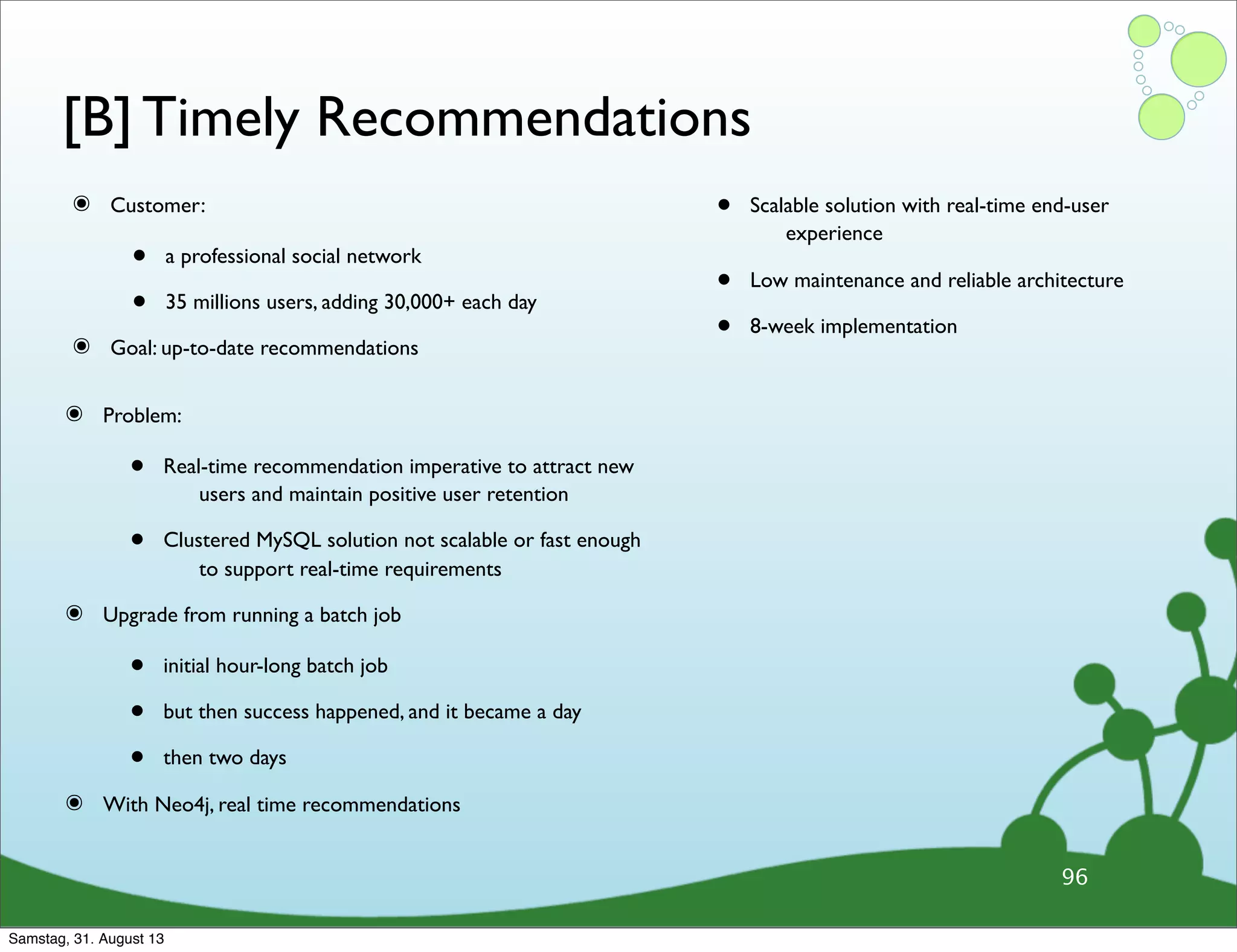 [B] Timely Recommendations
๏ Customer:
• a professional social network
• 35 millions users, adding 30,000+ each day
๏ Goal: up-to-date recommendations
• Scalable solution with real-time end-user
experience
• Low maintenance and reliable architecture
• 8-week implementation
96
๏ Problem:
• Real-time recommendation imperative to attract new
users and maintain positive user retention
• Clustered MySQL solution not scalable or fast enough
to support real-time requirements
๏ Upgrade from running a batch job
• initial hour-long batch job
• but then success happened, and it became a day
• then two days
๏ With Neo4j, real time recommendations
Samstag, 31. August 13
 