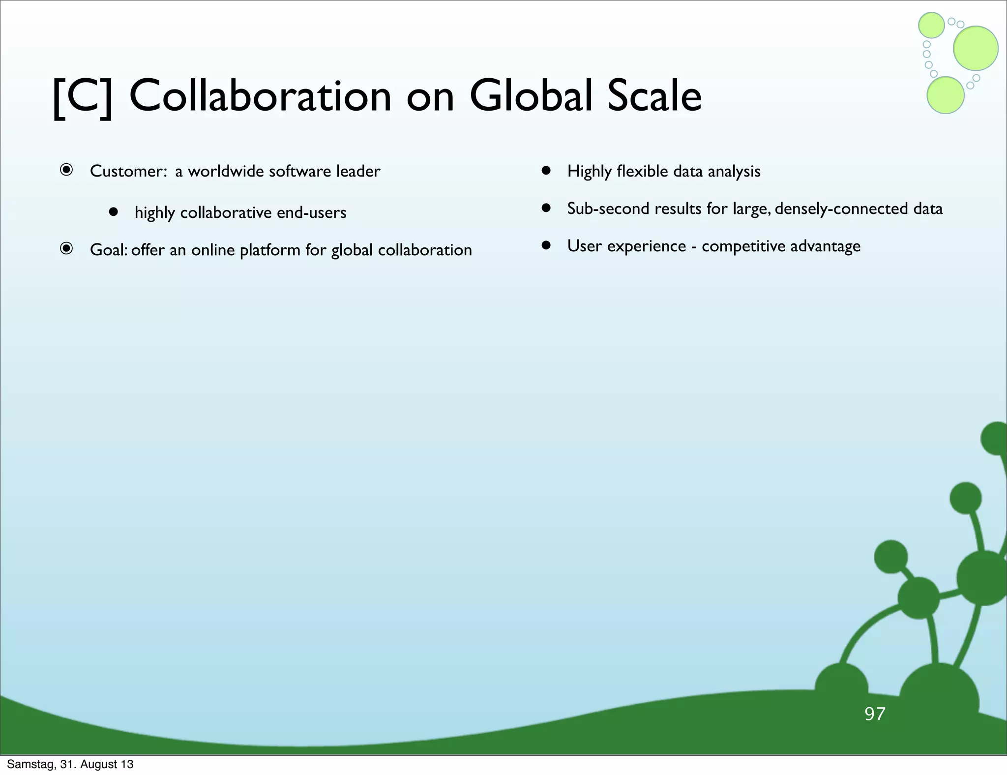 [C] Collaboration on Global Scale
๏ Customer: a worldwide software leader
• highly collaborative end-users
๏ Goal: offer an online platform for global collaboration
• Highly ﬂexible data analysis
• Sub-second results for large, densely-connected data
• User experience - competitive advantage
97
Samstag, 31. August 13
 