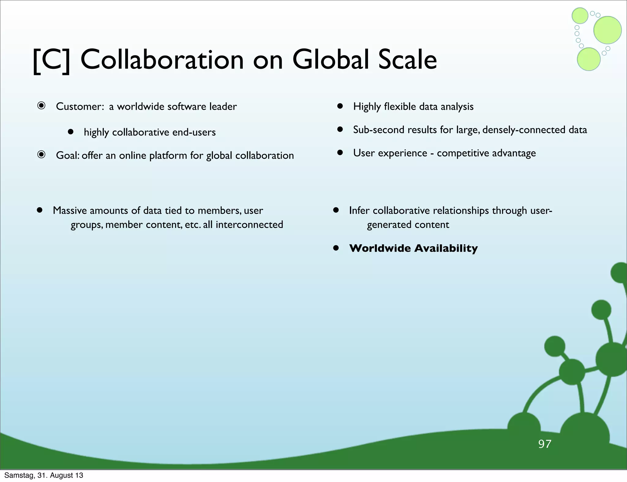 [C] Collaboration on Global Scale
๏ Customer: a worldwide software leader
• highly collaborative end-users
๏ Goal: offer an online platform for global collaboration
• Highly ﬂexible data analysis
• Sub-second results for large, densely-connected data
• User experience - competitive advantage
97
• Massive amounts of data tied to members, user
groups, member content, etc. all interconnected
• Infer collaborative relationships through user-
generated content
• Worldwide Availability
Samstag, 31. August 13
 