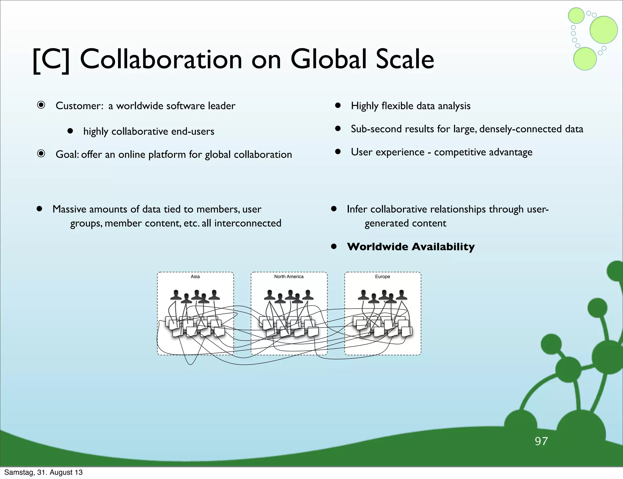 [C] Collaboration on Global Scale
๏ Customer: a worldwide software leader
• highly collaborative end-users
๏ Goal: offer an online platform for global collaboration
• Highly ﬂexible data analysis
• Sub-second results for large, densely-connected data
• User experience - competitive advantage
97
• Massive amounts of data tied to members, user
groups, member content, etc. all interconnected
• Infer collaborative relationships through user-
generated content
• Worldwide Availability
Asia North America Europe
Samstag, 31. August 13
 