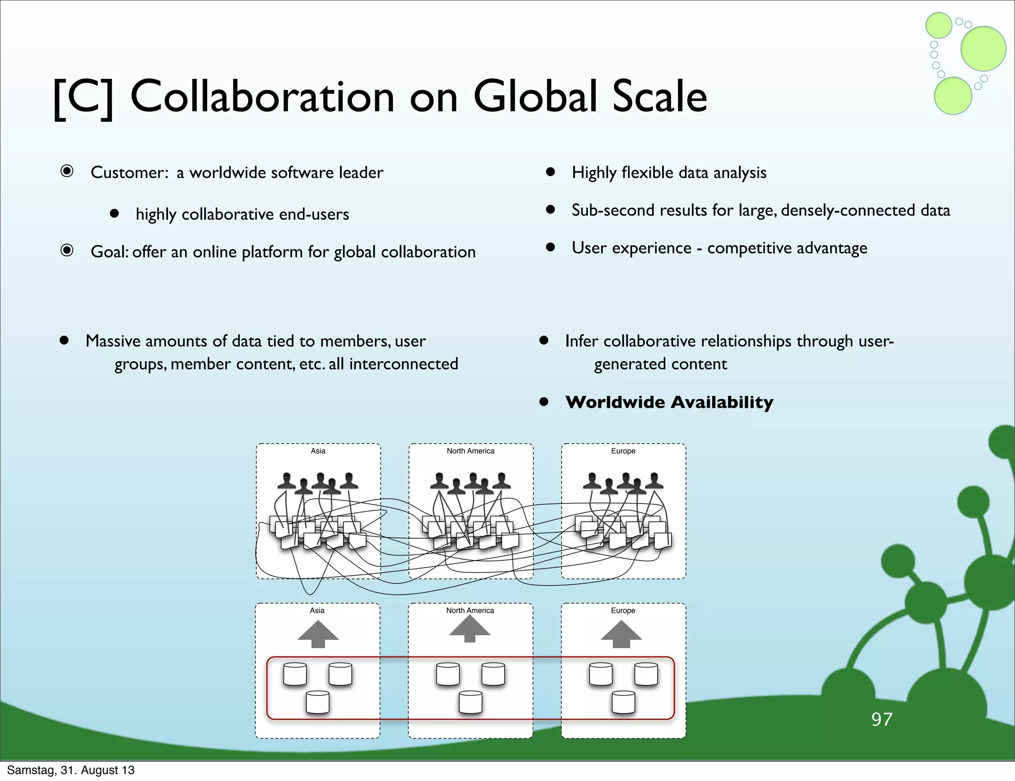 [C] Collaboration on Global Scale
๏ Customer: a worldwide software leader
• highly collaborative end-users
๏ Goal: offer an online platform for global collaboration
• Highly ﬂexible data analysis
• Sub-second results for large, densely-connected data
• User experience - competitive advantage
97
• Massive amounts of data tied to members, user
groups, member content, etc. all interconnected
• Infer collaborative relationships through user-
generated content
• Worldwide Availability
Asia North America Europe
Asia North America Europe
Samstag, 31. August 13
 
