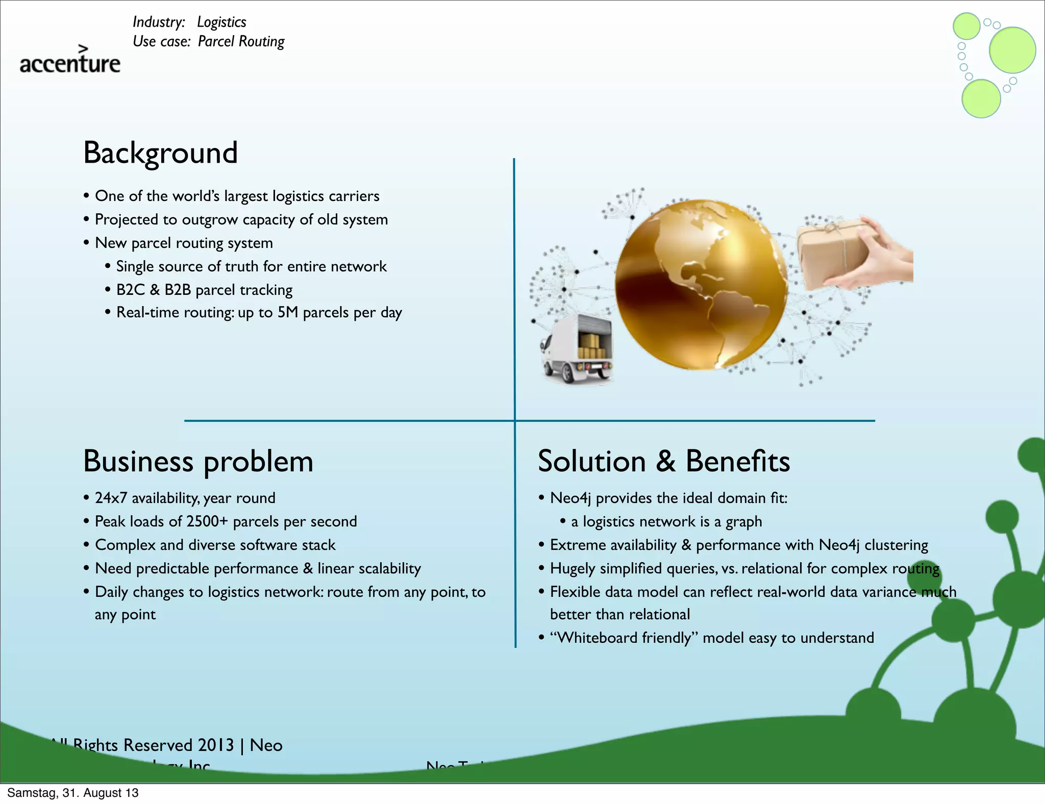 © All Rights Reserved 2013 | Neo
Technology, Inc.
Background
Business problem
Neo Technology Conﬁdential
Solution & Beneﬁts
Industry: Logistics
Use case: Parcel Routing
• 24x7 availability, year round
• Peak loads of 2500+ parcels per second
• Complex and diverse software stack
• Need predictable performance & linear scalability
• Daily changes to logistics network: route from any point, to
any point
• One of the world’s largest logistics carriers
• Projected to outgrow capacity of old system
• New parcel routing system
• Single source of truth for entire network
• B2C & B2B parcel tracking
• Real-time routing: up to 5M parcels per day
• Neo4j provides the ideal domain ﬁt:
• a logistics network is a graph
• Extreme availability & performance with Neo4j clustering
• Hugely simpliﬁed queries, vs. relational for complex routing
• Flexible data model can reﬂect real-world data variance much
better than relational
• “Whiteboard friendly” model easy to understand
Samstag, 31. August 13
 