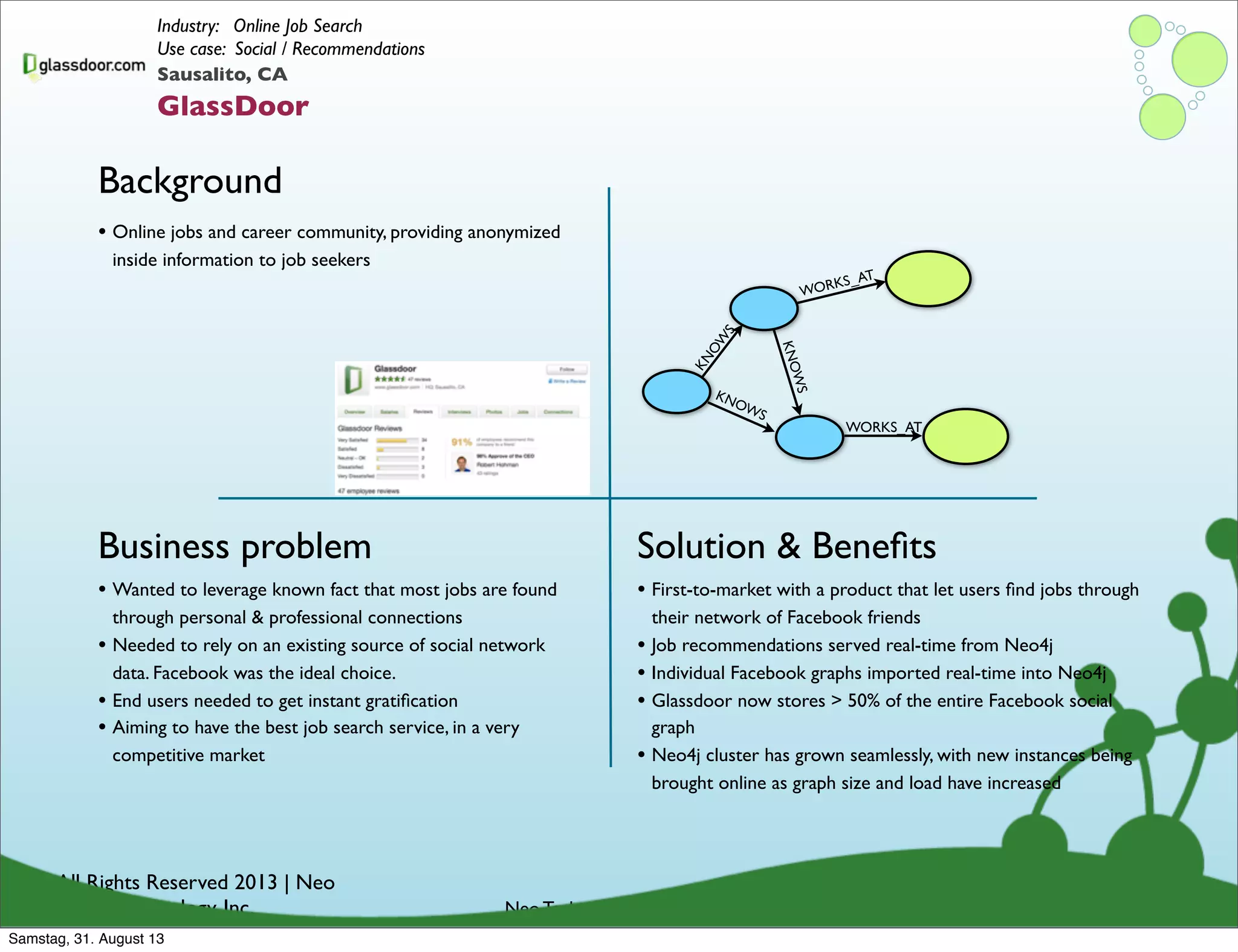 © All Rights Reserved 2013 | Neo
Technology, Inc.
Background
Business problem
Neo Technology Conﬁdential
Solution & Beneﬁts
Sausalito, CA
GlassDoor
Industry: Online Job Search
Use case: Social / Recommendations
• Wanted to leverage known fact that most jobs are found
through personal & professional connections
• Needed to rely on an existing source of social network
data. Facebook was the ideal choice.
• End users needed to get instant gratiﬁcation
• Aiming to have the best job search service, in a very
competitive market
• Online jobs and career community, providing anonymized
inside information to job seekers
• First-to-market with a product that let users ﬁnd jobs through
their network of Facebook friends
• Job recommendations served real-time from Neo4j
• Individual Facebook graphs imported real-time into Neo4j
• Glassdoor now stores > 50% of the entire Facebook social
graph
• Neo4j cluster has grown seamlessly, with new instances being
brought online as graph size and load have increased
KNOW
S
KNOWS
KNOWS
WORKS_AT
WORKS_AT
Samstag, 31. August 13
 