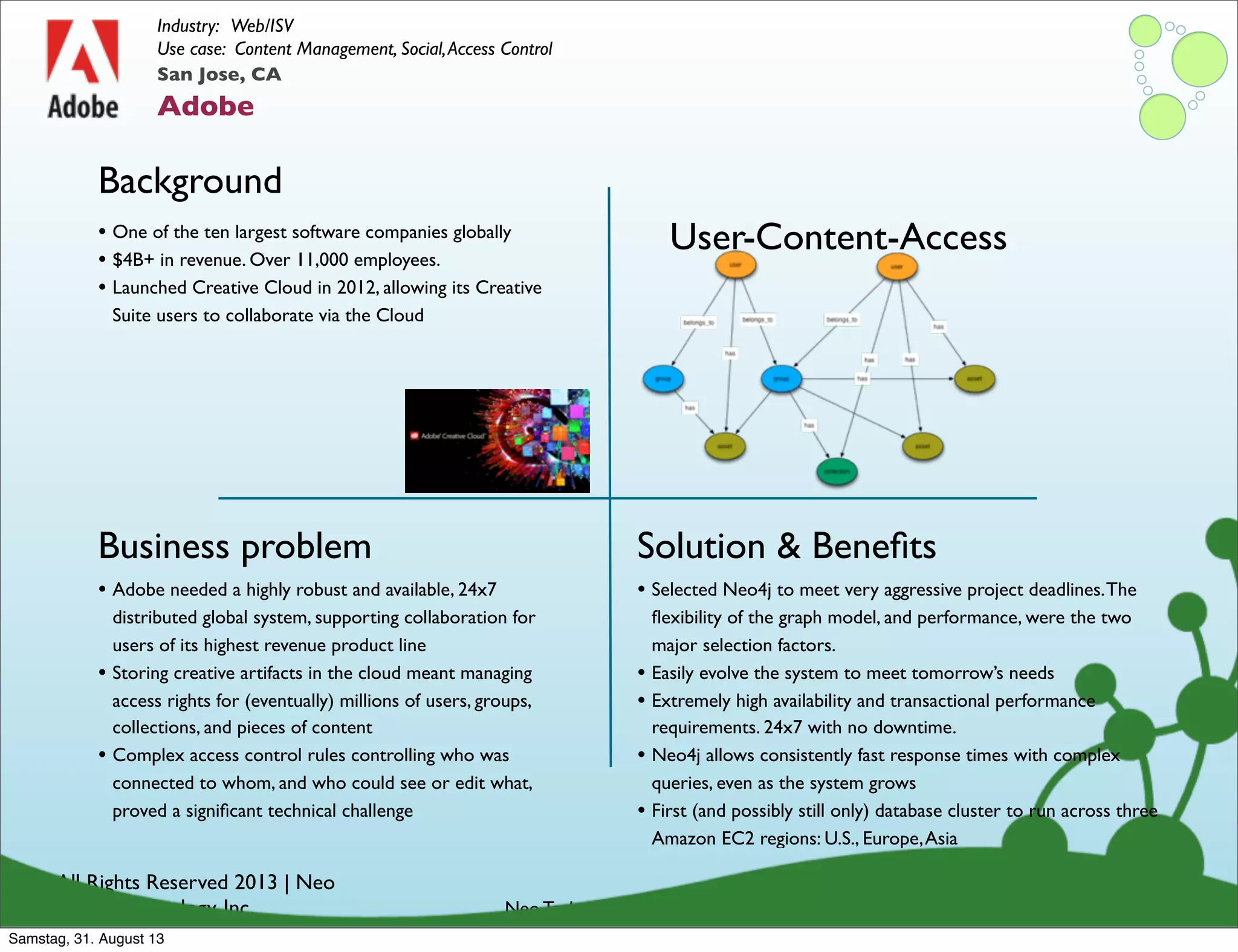 © All Rights Reserved 2013 | Neo
Technology, Inc.
Background
Business problem
Neo Technology Conﬁdential
Solution & Beneﬁts
San Jose, CA
Adobe
Industry: Web/ISV
Use case: Content Management, Social,Access Control
• Adobe needed a highly robust and available, 24x7
distributed global system, supporting collaboration for
users of its highest revenue product line
• Storing creative artifacts in the cloud meant managing
access rights for (eventually) millions of users, groups,
collections, and pieces of content
• Complex access control rules controlling who was
connected to whom, and who could see or edit what,
proved a signiﬁcant technical challenge
• One of the ten largest software companies globally
• $4B+ in revenue. Over 11,000 employees.
• Launched Creative Cloud in 2012, allowing its Creative
Suite users to collaborate via the Cloud
• Selected Neo4j to meet very aggressive project deadlines.The
ﬂexibility of the graph model, and performance, were the two
major selection factors.
• Easily evolve the system to meet tomorrow’s needs
• Extremely high availability and transactional performance
requirements. 24x7 with no downtime.
• Neo4j allows consistently fast response times with complex
queries, even as the system grows
• First (and possibly still only) database cluster to run across three
Amazon EC2 regions: U.S., Europe,Asia
User-Content-Access
Samstag, 31. August 13
 