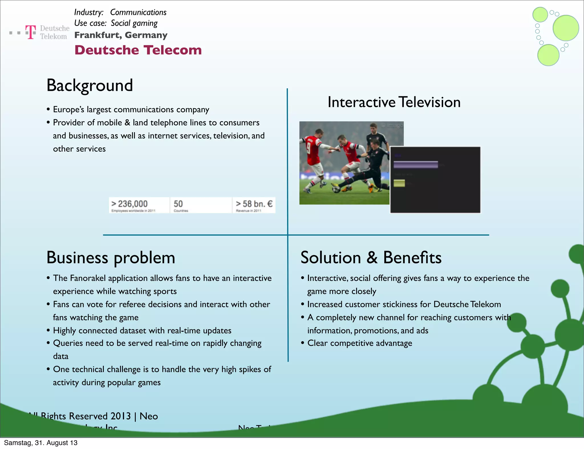 © All Rights Reserved 2013 | Neo
Technology, Inc.
Background
Business problem
Neo Technology Conﬁdential
Solution & Beneﬁts
Frankfurt, Germany
Deutsche Telecom
Industry: Communications
Use case: Social gaming
• The Fanorakel application allows fans to have an interactive
experience while watching sports
• Fans can vote for referee decisions and interact with other
fans watching the game
• Highly connected dataset with real-time updates
• Queries need to be served real-time on rapidly changing
data
• One technical challenge is to handle the very high spikes of
activity during popular games
• Europe’s largest communications company
• Provider of mobile & land telephone lines to consumers
and businesses, as well as internet services, television, and
other services
• Interactive, social offering gives fans a way to experience the
game more closely
• Increased customer stickiness for Deutsche Telekom
• A completely new channel for reaching customers with
information, promotions, and ads
• Clear competitive advantage
Interactive Television
Samstag, 31. August 13
 