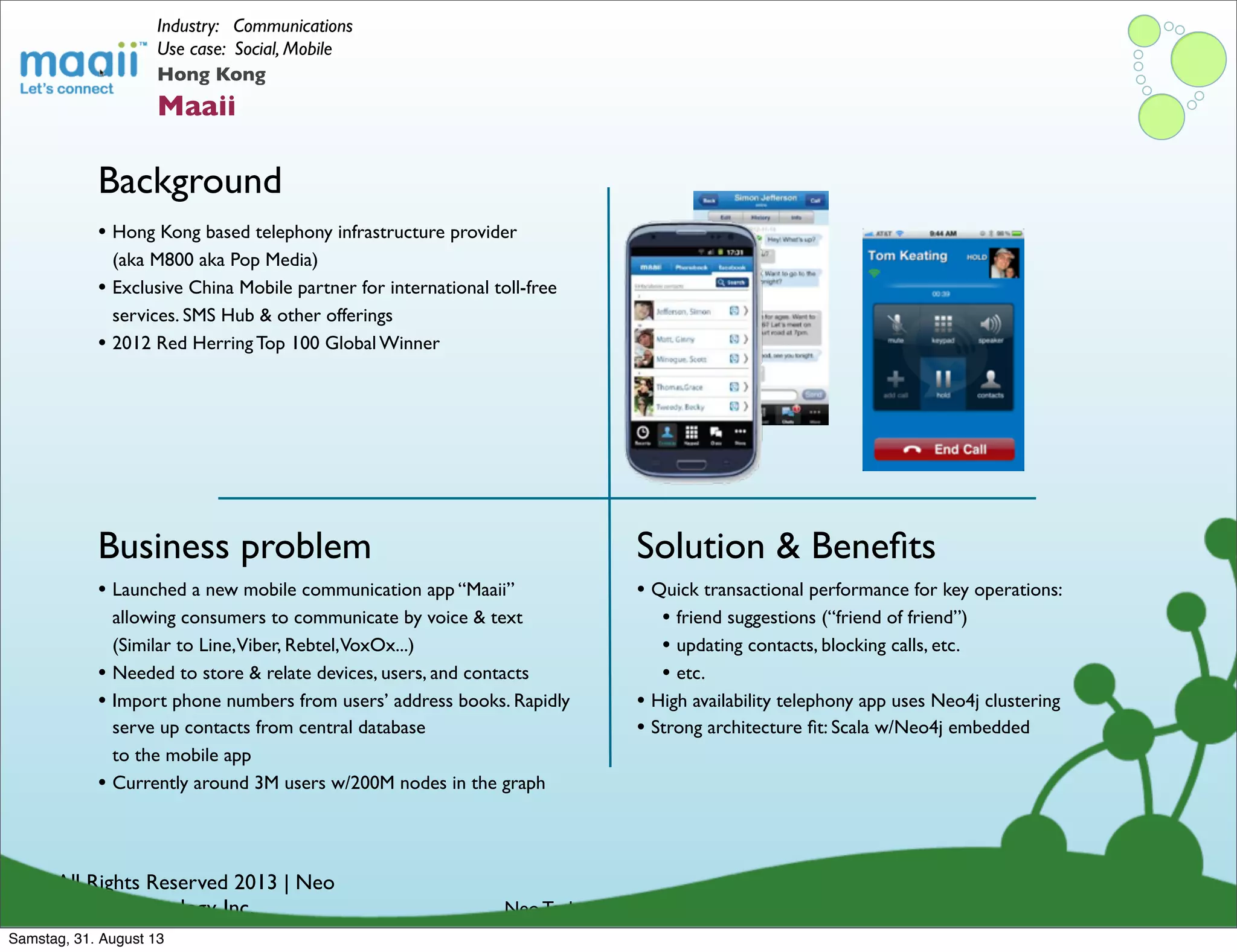 © All Rights Reserved 2013 | Neo
Technology, Inc.
Background
Business problem
Neo Technology Conﬁdential
Solution & Beneﬁts
Hong Kong
Maaii
Industry: Communications
Use case: Social, Mobile
• Launched a new mobile communication app “Maaii”
allowing consumers to communicate by voice & text
(Similar to Line,Viber, Rebtel,VoxOx...)
• Needed to store & relate devices, users, and contacts
• Import phone numbers from users’ address books. Rapidly
serve up contacts from central database
to the mobile app
• Currently around 3M users w/200M nodes in the graph
• Hong Kong based telephony infrastructure provider
(aka M800 aka Pop Media)
• Exclusive China Mobile partner for international toll-free
services. SMS Hub & other offerings
• 2012 Red Herring Top 100 Global Winner
• Quick transactional performance for key operations:
• friend suggestions (“friend of friend”)
• updating contacts, blocking calls, etc.
• etc.
• High availability telephony app uses Neo4j clustering
• Strong architecture ﬁt: Scala w/Neo4j embedded
Samstag, 31. August 13
 