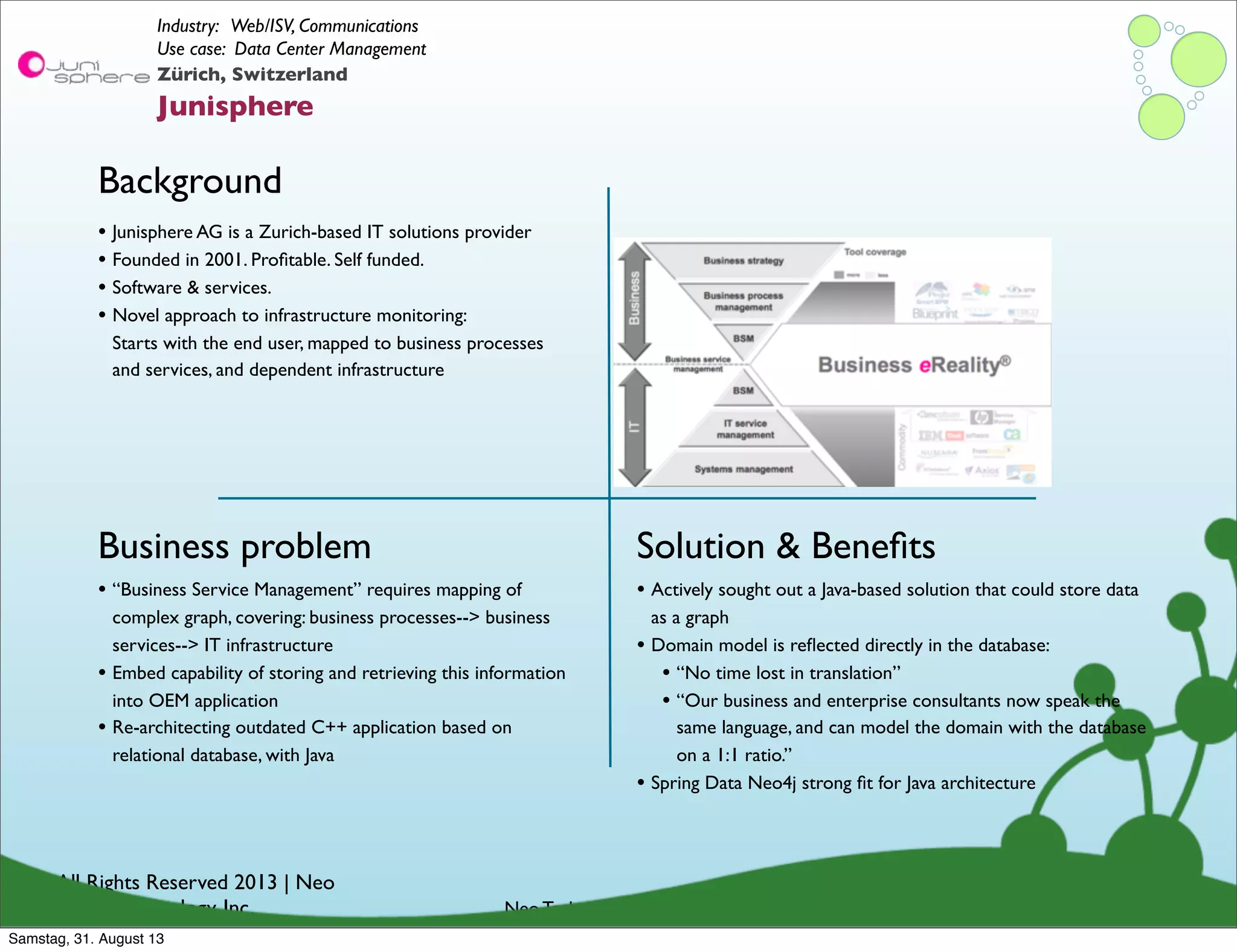 © All Rights Reserved 2013 | Neo
Technology, Inc.
Background
Business problem
Neo Technology Conﬁdential
Solution & Beneﬁts
Zürich, Switzerland
Junisphere
Industry: Web/ISV, Communications
Use case: Data Center Management
• “Business Service Management” requires mapping of
complex graph, covering: business processes--> business
services--> IT infrastructure
• Embed capability of storing and retrieving this information
into OEM application
• Re-architecting outdated C++ application based on
relational database, with Java
• Junisphere AG is a Zurich-based IT solutions provider
• Founded in 2001. Proﬁtable. Self funded.
• Software & services.
• Novel approach to infrastructure monitoring:
Starts with the end user, mapped to business processes
and services, and dependent infrastructure
• Actively sought out a Java-based solution that could store data
as a graph
• Domain model is reﬂected directly in the database:
• “No time lost in translation”
• “Our business and enterprise consultants now speak the
same language, and can model the domain with the database
on a 1:1 ratio.”
• Spring Data Neo4j strong ﬁt for Java architecture
Samstag, 31. August 13
 