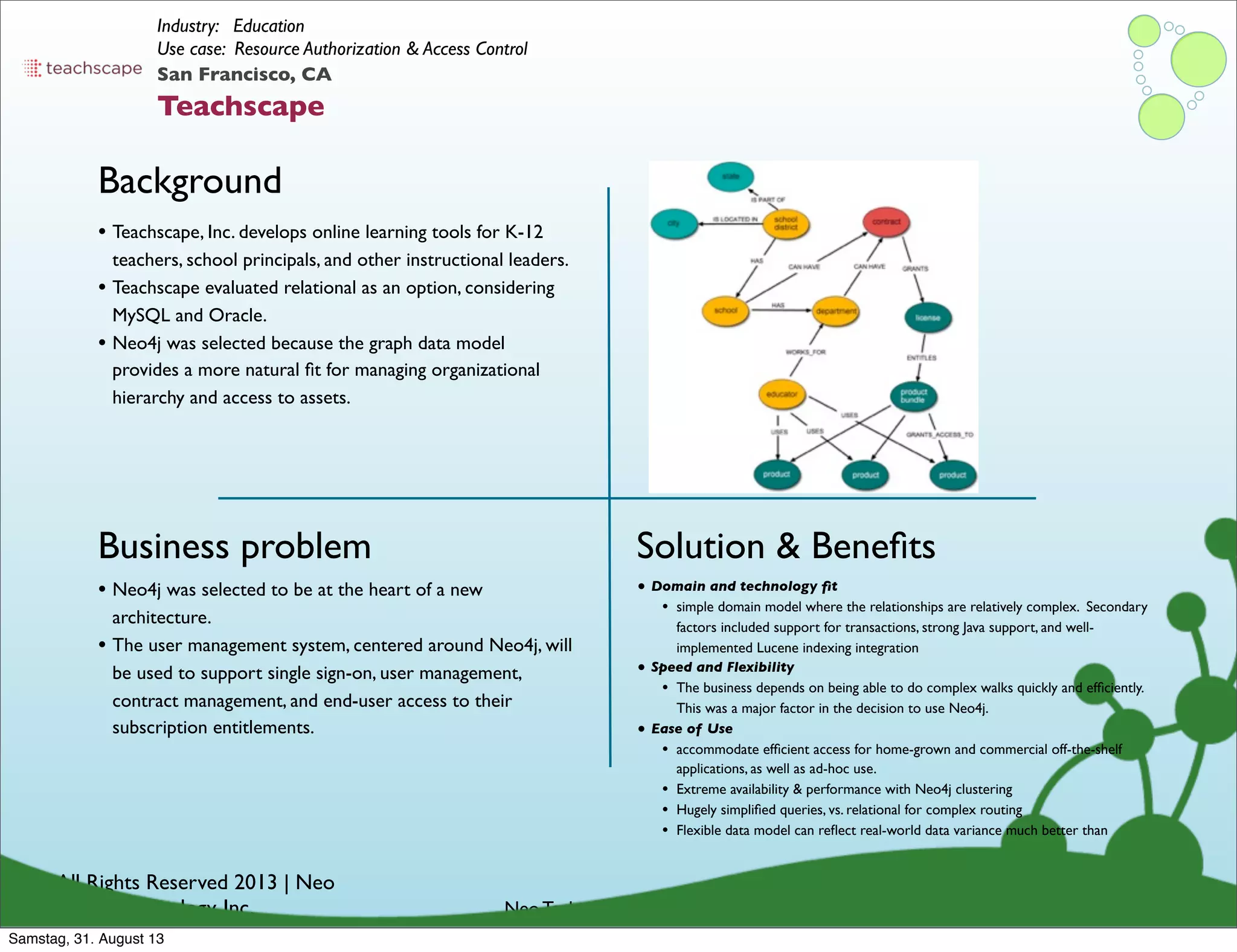 © All Rights Reserved 2013 | Neo
Technology, Inc.
Background
Business problem
Neo Technology Conﬁdential
Solution & Beneﬁts
San Francisco, CA
Teachscape
Industry: Education
Use case: Resource Authorization & Access Control
• Neo4j was selected to be at the heart of a new
architecture.
• The user management system, centered around Neo4j, will
be used to support single sign-on, user management,
contract management, and end-user access to their
subscription entitlements.
• Teachscape, Inc. develops online learning tools for K-12
teachers, school principals, and other instructional leaders.
• Teachscape evaluated relational as an option, considering
MySQL and Oracle.
• Neo4j was selected because the graph data model
provides a more natural ﬁt for managing organizational
hierarchy and access to assets.
• Domain and technology ﬁt
• simple domain model where the relationships are relatively complex. Secondary
factors included support for transactions, strong Java support, and well-
implemented Lucene indexing integration
• Speed and Flexibility
• The business depends on being able to do complex walks quickly and efﬁciently.
This was a major factor in the decision to use Neo4j.
• Ease of Use
• accommodate efﬁcient access for home-grown and commercial off-the-shelf
applications, as well as ad-hoc use.
• Extreme availability & performance with Neo4j clustering
• Hugely simpliﬁed queries, vs. relational for complex routing
• Flexible data model can reﬂect real-world data variance much better than
Samstag, 31. August 13
 
