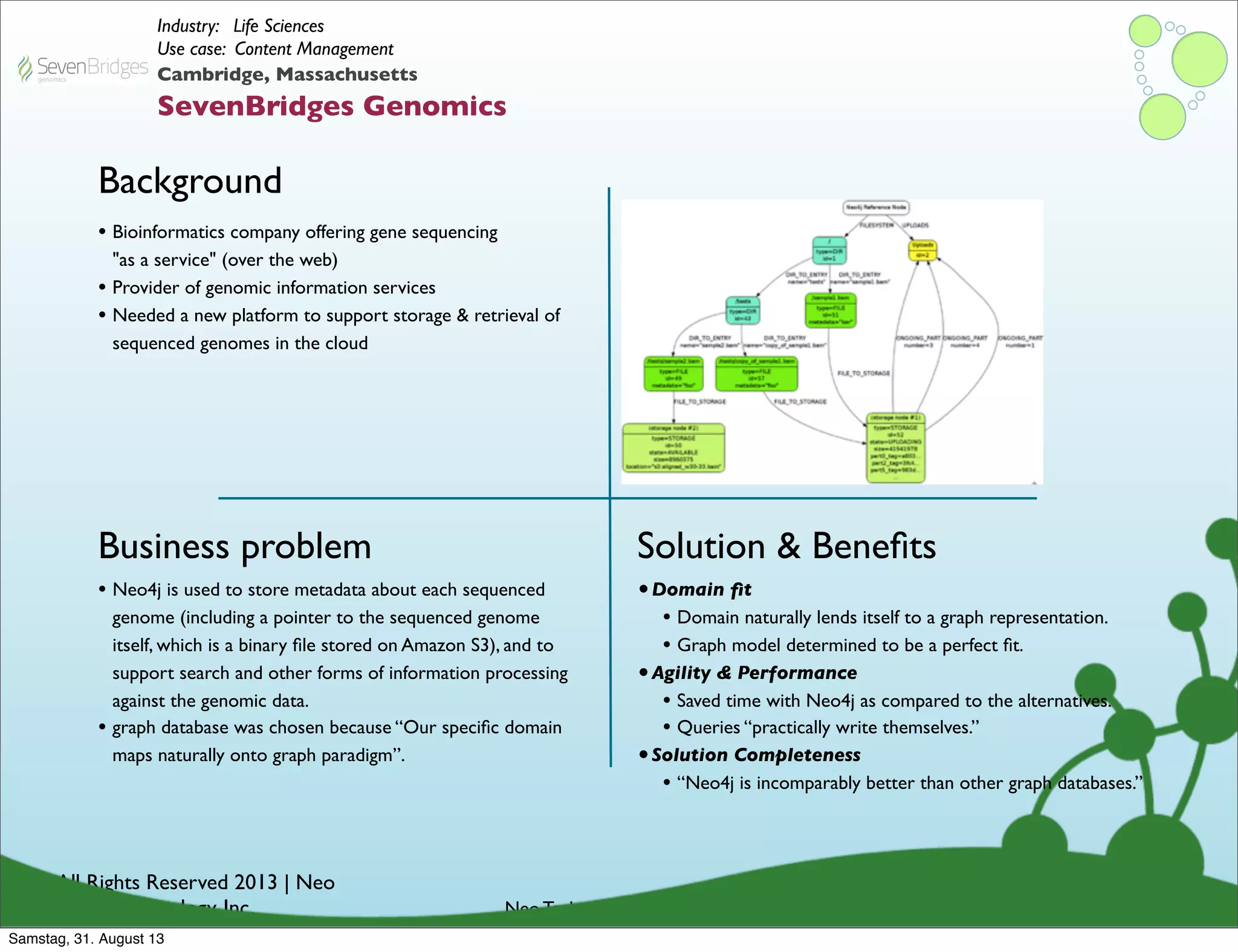 © All Rights Reserved 2013 | Neo
Technology, Inc.
Background
Business problem
Neo Technology Conﬁdential
Solution & Beneﬁts
Cambridge, Massachusetts
SevenBridges Genomics
Industry: Life Sciences
Use case: Content Management
• Neo4j is used to store metadata about each sequenced
genome (including a pointer to the sequenced genome
itself, which is a binary ﬁle stored on Amazon S3), and to
support search and other forms of information processing
against the genomic data.
• graph database was chosen because “Our speciﬁc domain
maps naturally onto graph paradigm”.
• Bioinformatics company offering gene sequencing
"as a service" (over the web)
• Provider of genomic information services
• Needed a new platform to support storage & retrieval of
sequenced genomes in the cloud
•Domain ﬁt
• Domain naturally lends itself to a graph representation.
• Graph model determined to be a perfect ﬁt.
•Agility & Performance
• Saved time with Neo4j as compared to the alternatives.
• Queries “practically write themselves.”
•Solution Completeness
• “Neo4j is incomparably better than other graph databases.”
Samstag, 31. August 13
 