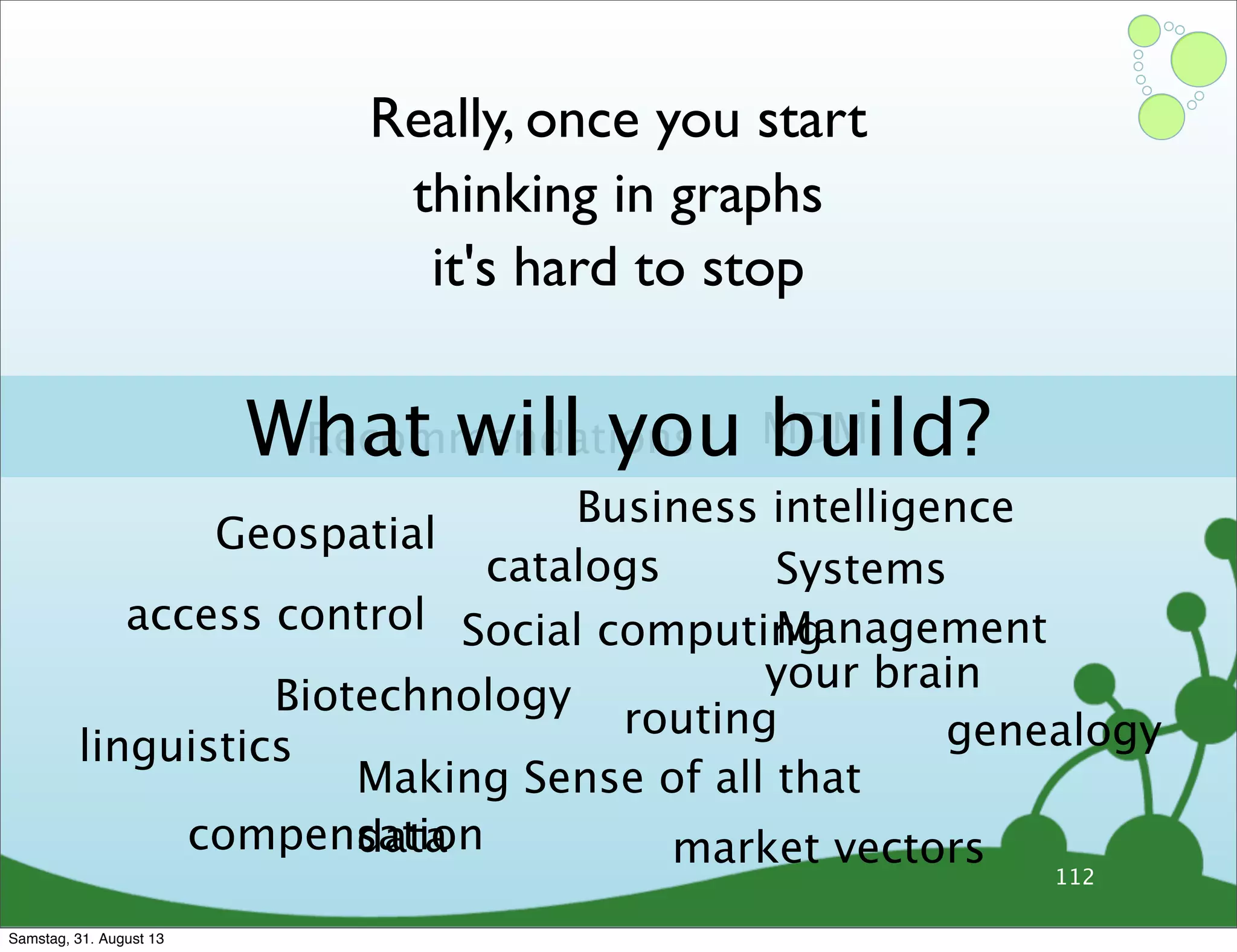 112
Really, once you start
thinking in graphs
it's hard to stop
Recommendations MDM
Systems
Management
Geospatial
Social computing
Business intelligence
Biotechnology
Making Sense of all that
data
your brain
access control
linguistics
catalogs
genealogyrouting
compensation market vectors
What will you build?
Samstag, 31. August 13
 