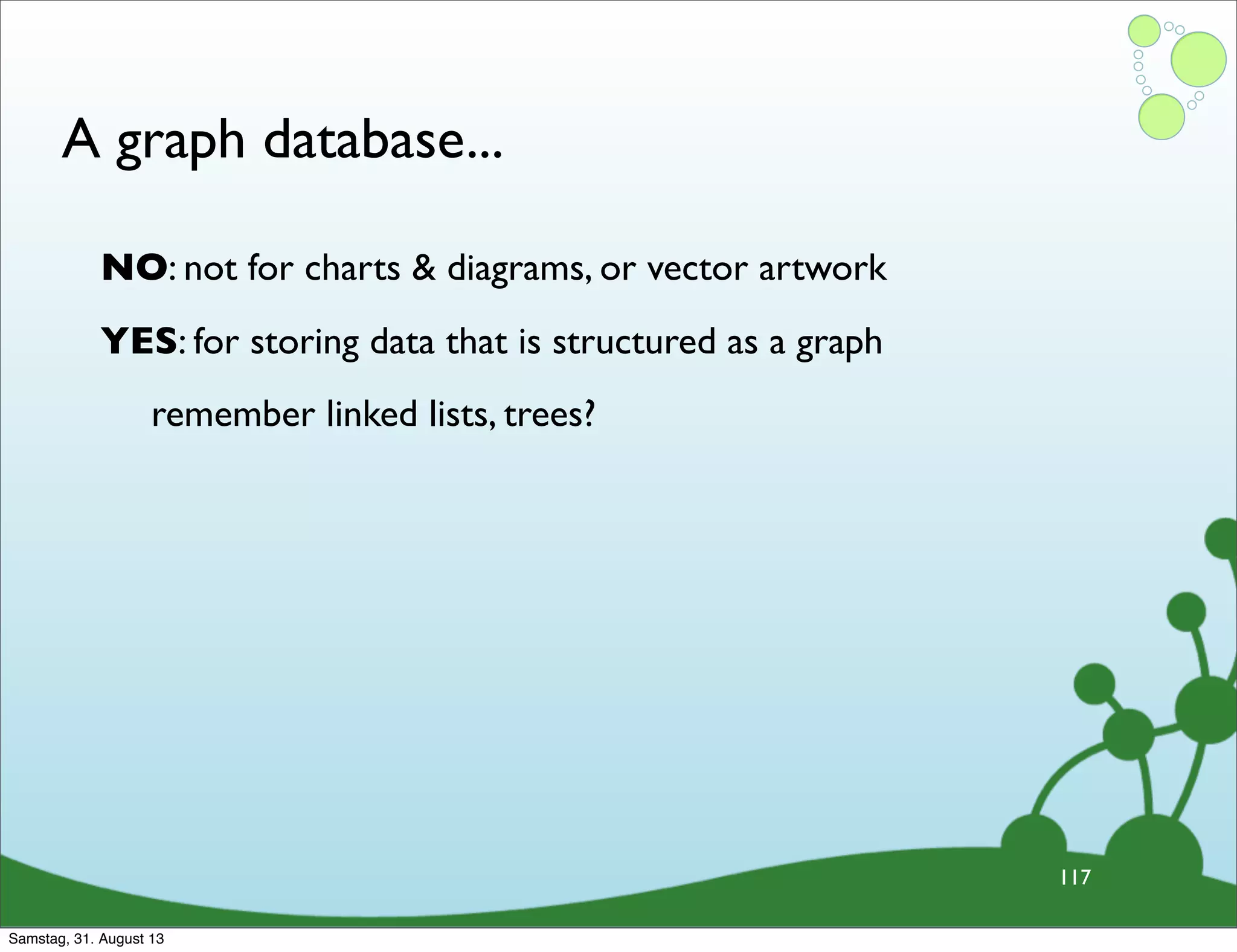 A graph database...
117
NO: not for charts & diagrams, or vector artwork
YES: for storing data that is structured as a graph
remember linked lists, trees?
Samstag, 31. August 13
 