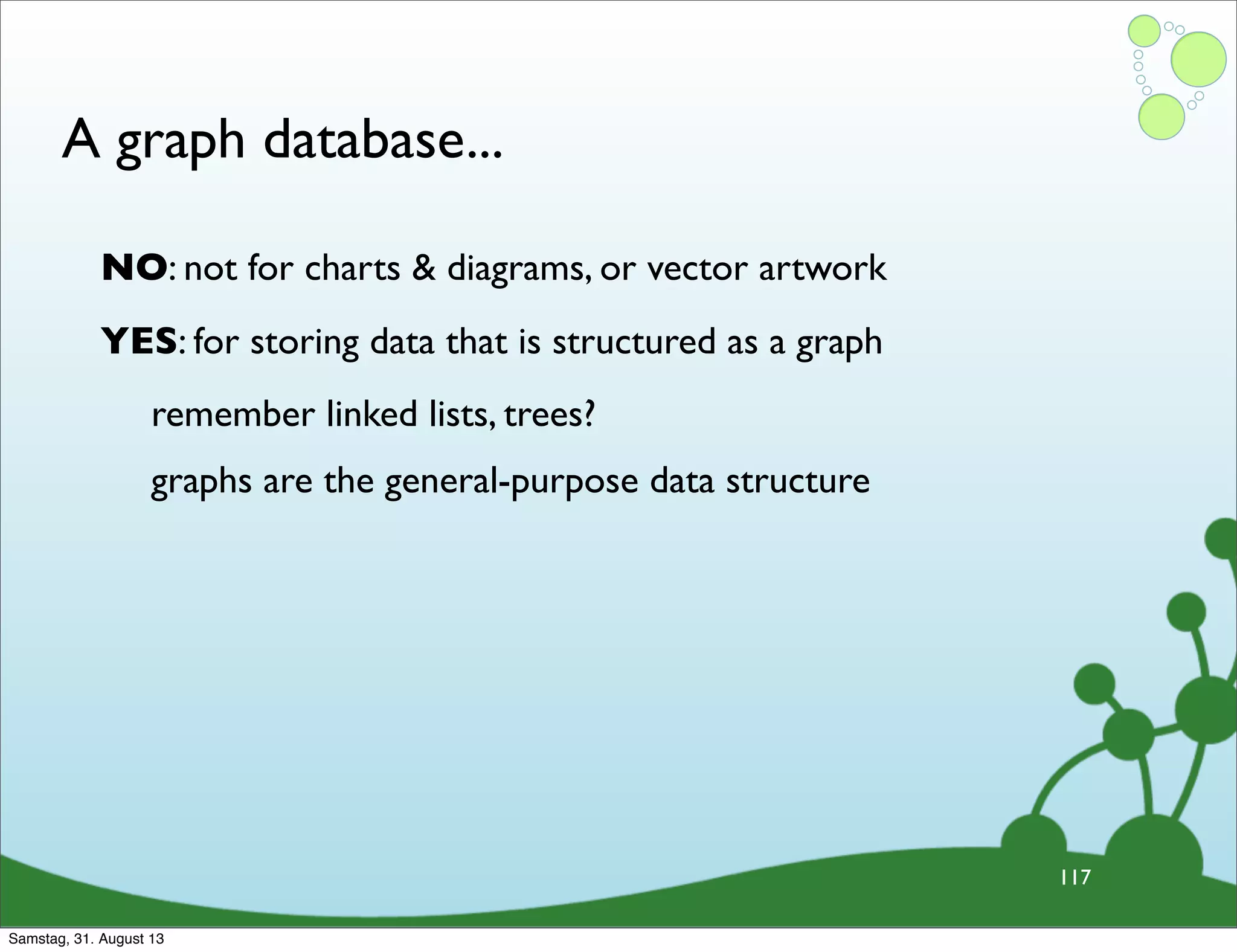 A graph database...
117
NO: not for charts & diagrams, or vector artwork
YES: for storing data that is structured as a graph
remember linked lists, trees?
graphs are the general-purpose data structure
Samstag, 31. August 13
 