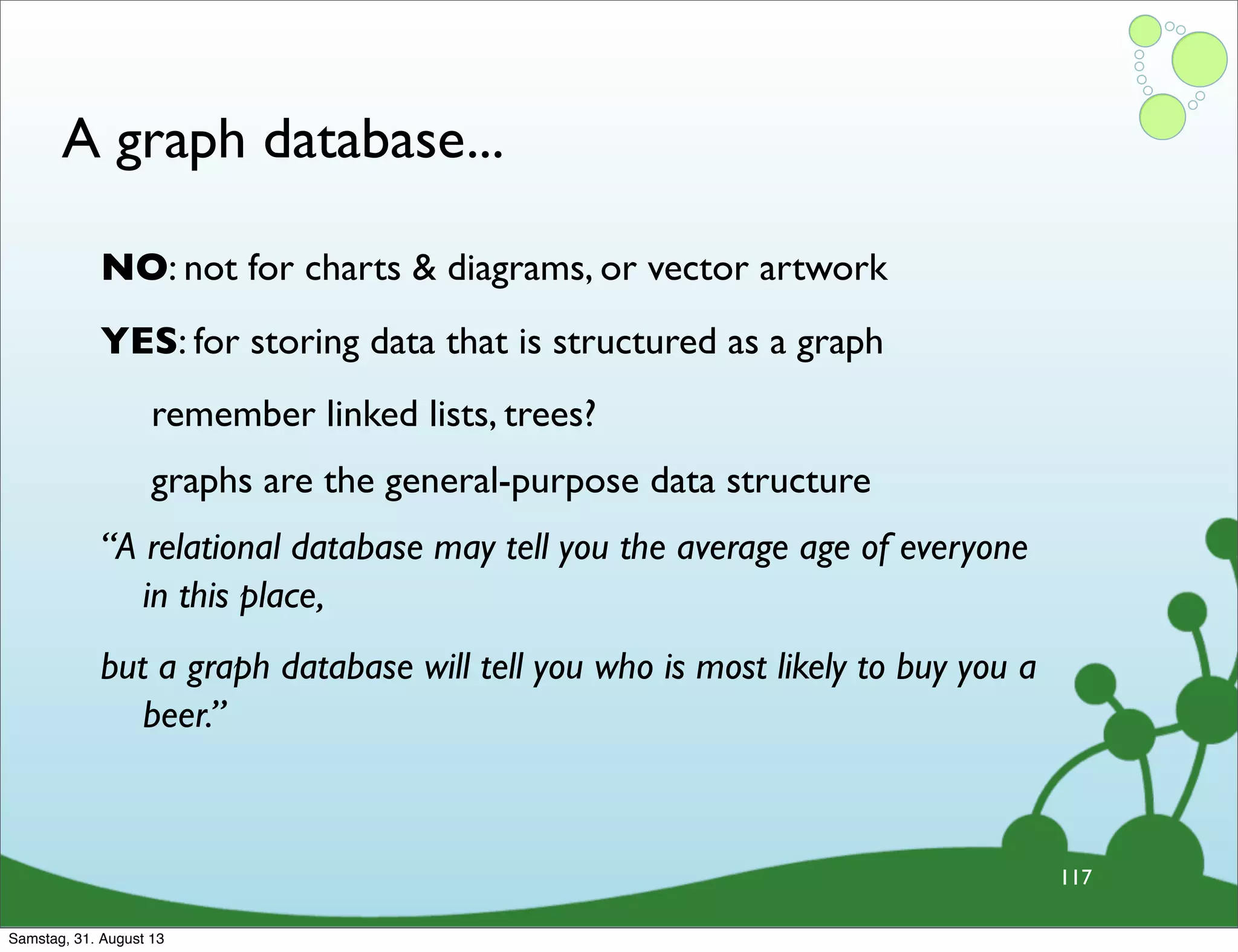 A graph database...
117
NO: not for charts & diagrams, or vector artwork
YES: for storing data that is structured as a graph
remember linked lists, trees?
graphs are the general-purpose data structure
“A relational database may tell you the average age of everyone
in this place,
but a graph database will tell you who is most likely to buy you a
beer.”
Samstag, 31. August 13
 
