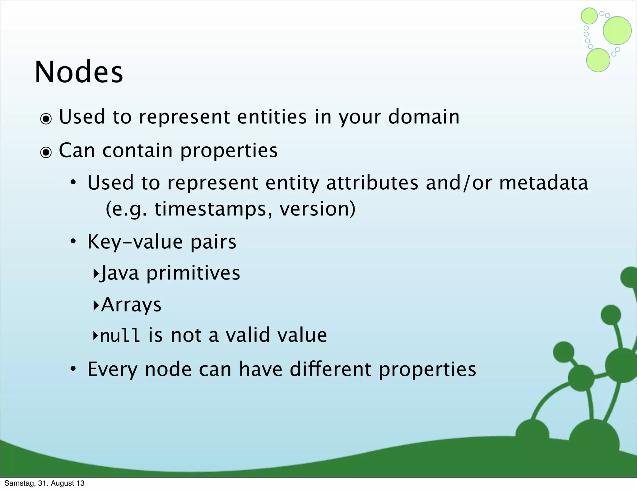 Nodes
๏ Used to represent entities in your domain
๏ Can contain properties
• Used to represent entity attributes and/or metadata
(e.g. timestamps, version)
• Key-value pairs
‣Java primitives
‣Arrays
‣null is not a valid value
• Every node can have different properties
Samstag, 31. August 13
 