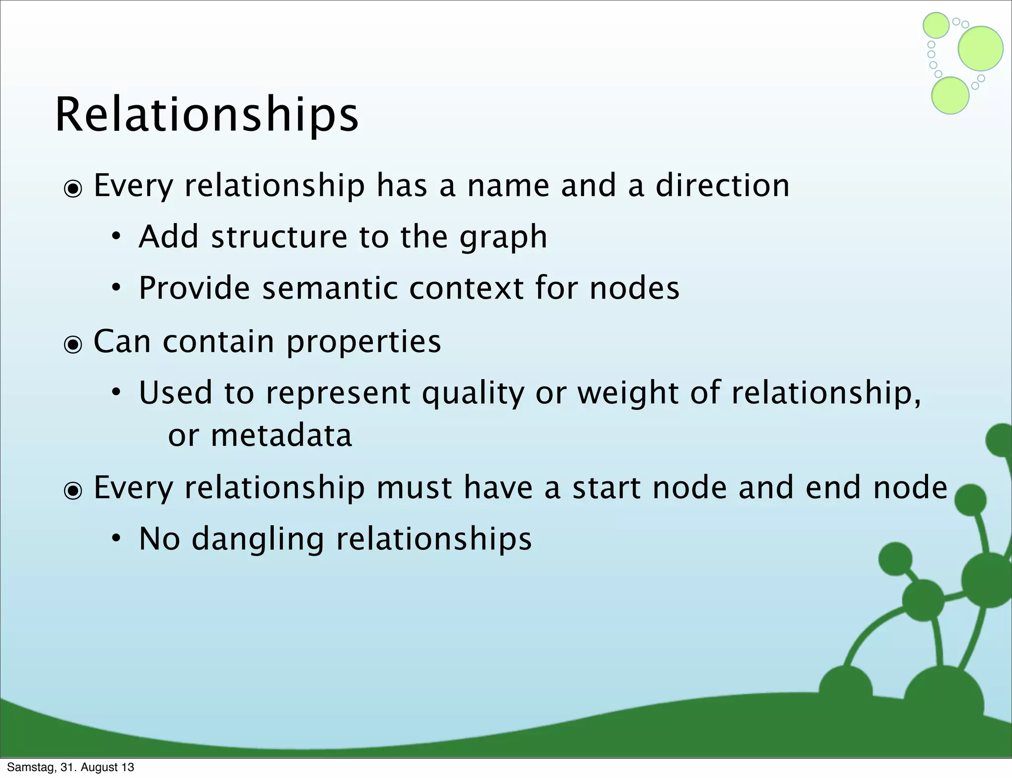 Relationships
๏ Every relationship has a name and a direction
• Add structure to the graph
• Provide semantic context for nodes
๏ Can contain properties
• Used to represent quality or weight of relationship,
or metadata
๏ Every relationship must have a start node and end node
• No dangling relationships
Samstag, 31. August 13
 
