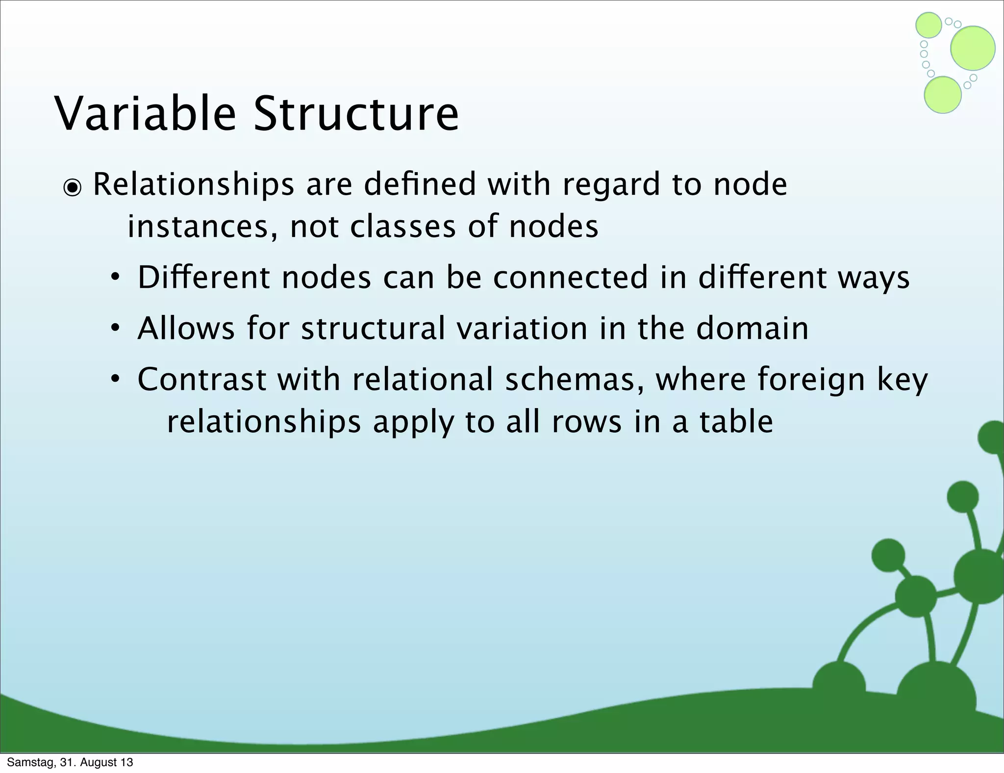 Variable Structure
๏ Relationships are deﬁned with regard to node
instances, not classes of nodes
• Different nodes can be connected in different ways
• Allows for structural variation in the domain
• Contrast with relational schemas, where foreign key
relationships apply to all rows in a table
Samstag, 31. August 13
 