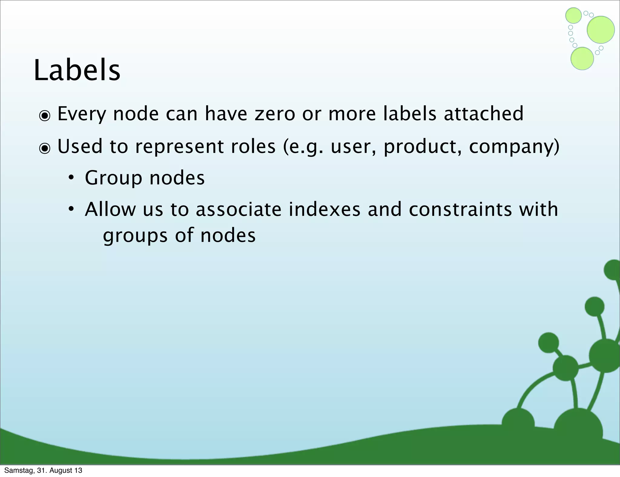 Labels
๏ Every node can have zero or more labels attached
๏ Used to represent roles (e.g. user, product, company)
• Group nodes
• Allow us to associate indexes and constraints with
groups of nodes
Samstag, 31. August 13
 