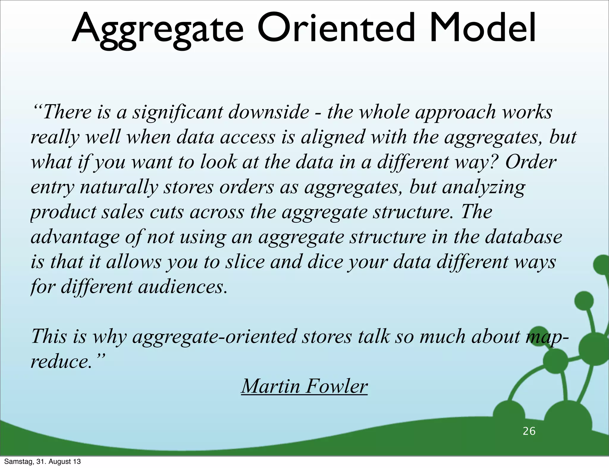 26
“There is a significant downside - the whole approach works
really well when data access is aligned with the aggregates, but
what if you want to look at the data in a different way? Order
entry naturally stores orders as aggregates, but analyzing
product sales cuts across the aggregate structure. The
advantage of not using an aggregate structure in the database
is that it allows you to slice and dice your data different ways
for different audiences.
This is why aggregate-oriented stores talk so much about map-
reduce.”
Martin Fowler
Aggregate Oriented Model
Samstag, 31. August 13
 