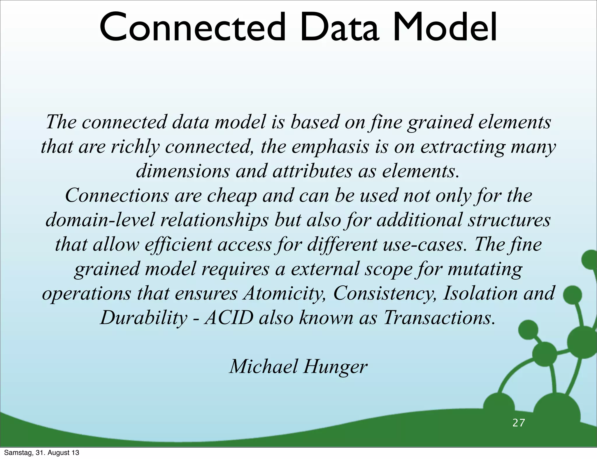 27
The connected data model is based on fine grained elements
that are richly connected, the emphasis is on extracting many
dimensions and attributes as elements.
Connections are cheap and can be used not only for the
domain-level relationships but also for additional structures
that allow efficient access for different use-cases. The fine
grained model requires a external scope for mutating
operations that ensures Atomicity, Consistency, Isolation and
Durability - ACID also known as Transactions.
Michael Hunger
Connected Data Model
Samstag, 31. August 13
 