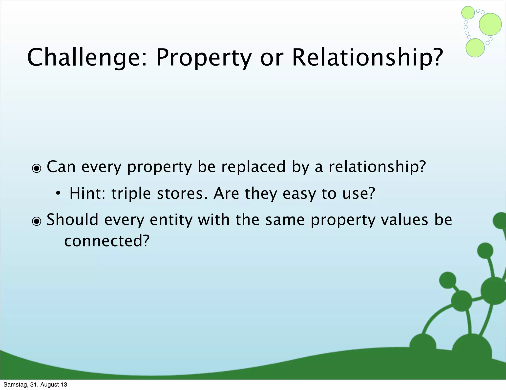Challenge: Property or Relationship?
๏ Can every property be replaced by a relationship?
• Hint: triple stores. Are they easy to use?
๏ Should every entity with the same property values be
connected?
Samstag, 31. August 13
 