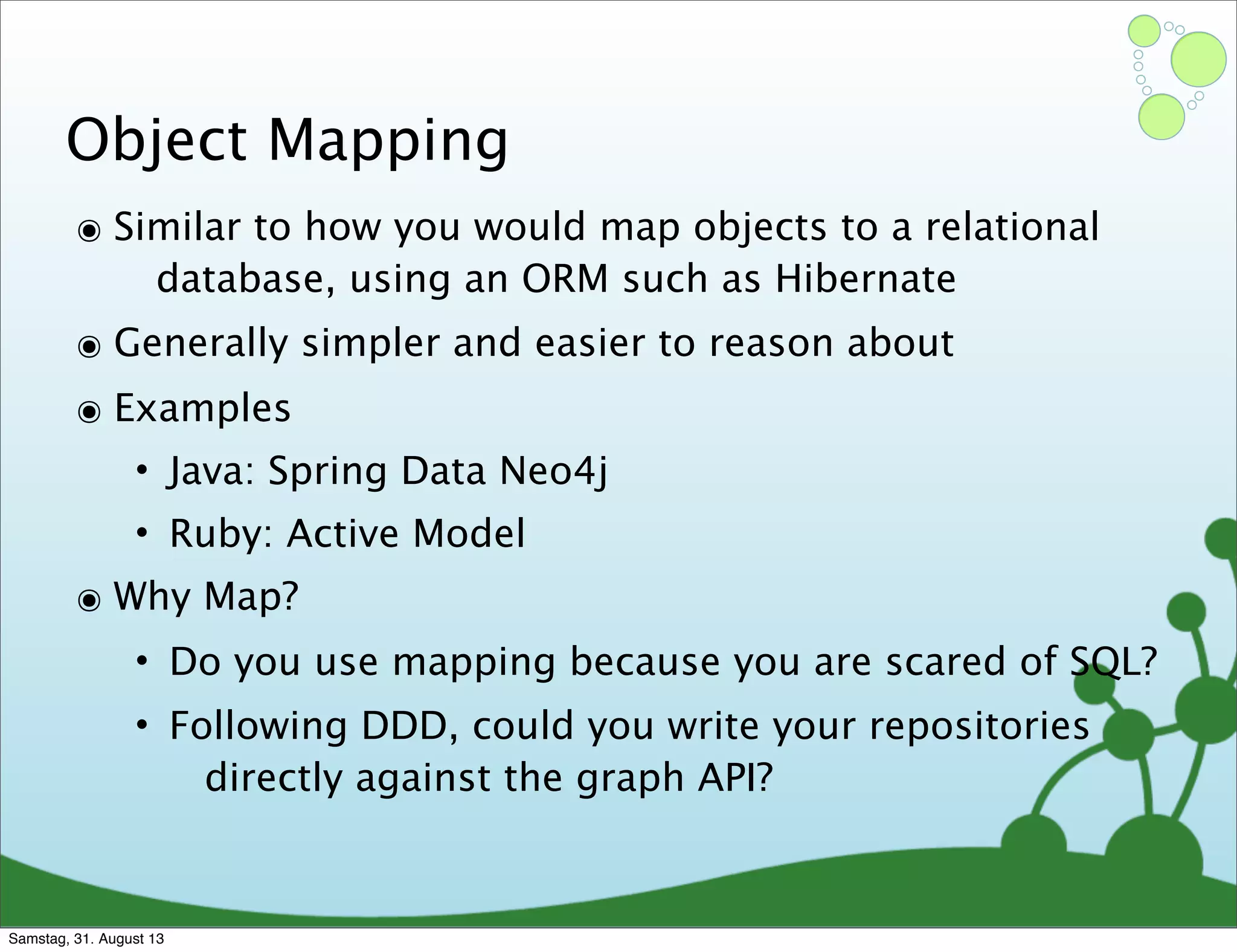 Object Mapping
๏ Similar to how you would map objects to a relational
database, using an ORM such as Hibernate
๏ Generally simpler and easier to reason about
๏ Examples
• Java: Spring Data Neo4j
• Ruby: Active Model
๏ Why Map?
• Do you use mapping because you are scared of SQL?
• Following DDD, could you write your repositories
directly against the graph API?
Samstag, 31. August 13
 