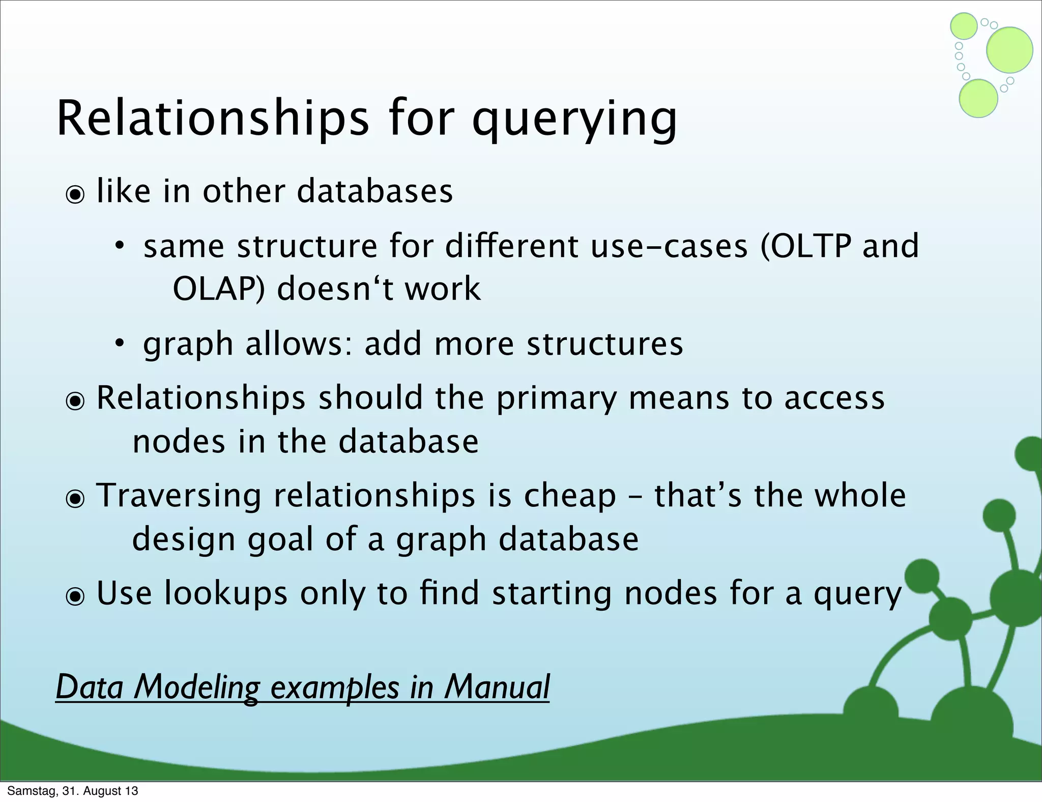Relationships for querying
๏ like in other databases
• same structure for different use-cases (OLTP and
OLAP) doesn‘t work
• graph allows: add more structures
๏ Relationships should the primary means to access
nodes in the database
๏ Traversing relationships is cheap – that’s the whole
design goal of a graph database
๏ Use lookups only to ﬁnd starting nodes for a query
Data Modeling examples in Manual
Samstag, 31. August 13
 
