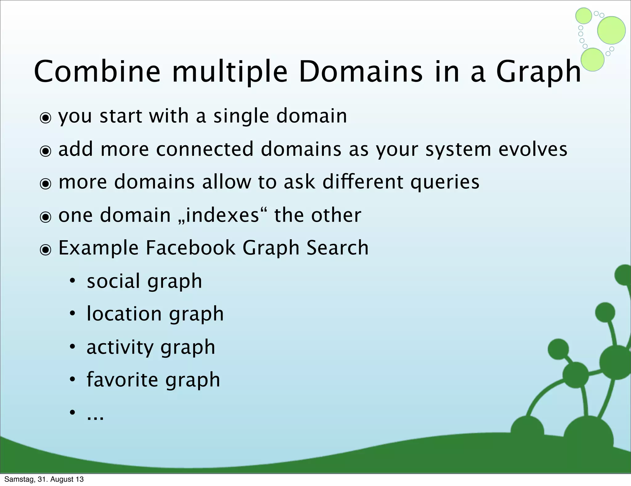 Combine multiple Domains in a Graph
๏ you start with a single domain
๏ add more connected domains as your system evolves
๏ more domains allow to ask different queries
๏ one domain „indexes“ the other
๏ Example Facebook Graph Search
• social graph
• location graph
• activity graph
• favorite graph
• ...
Samstag, 31. August 13
 