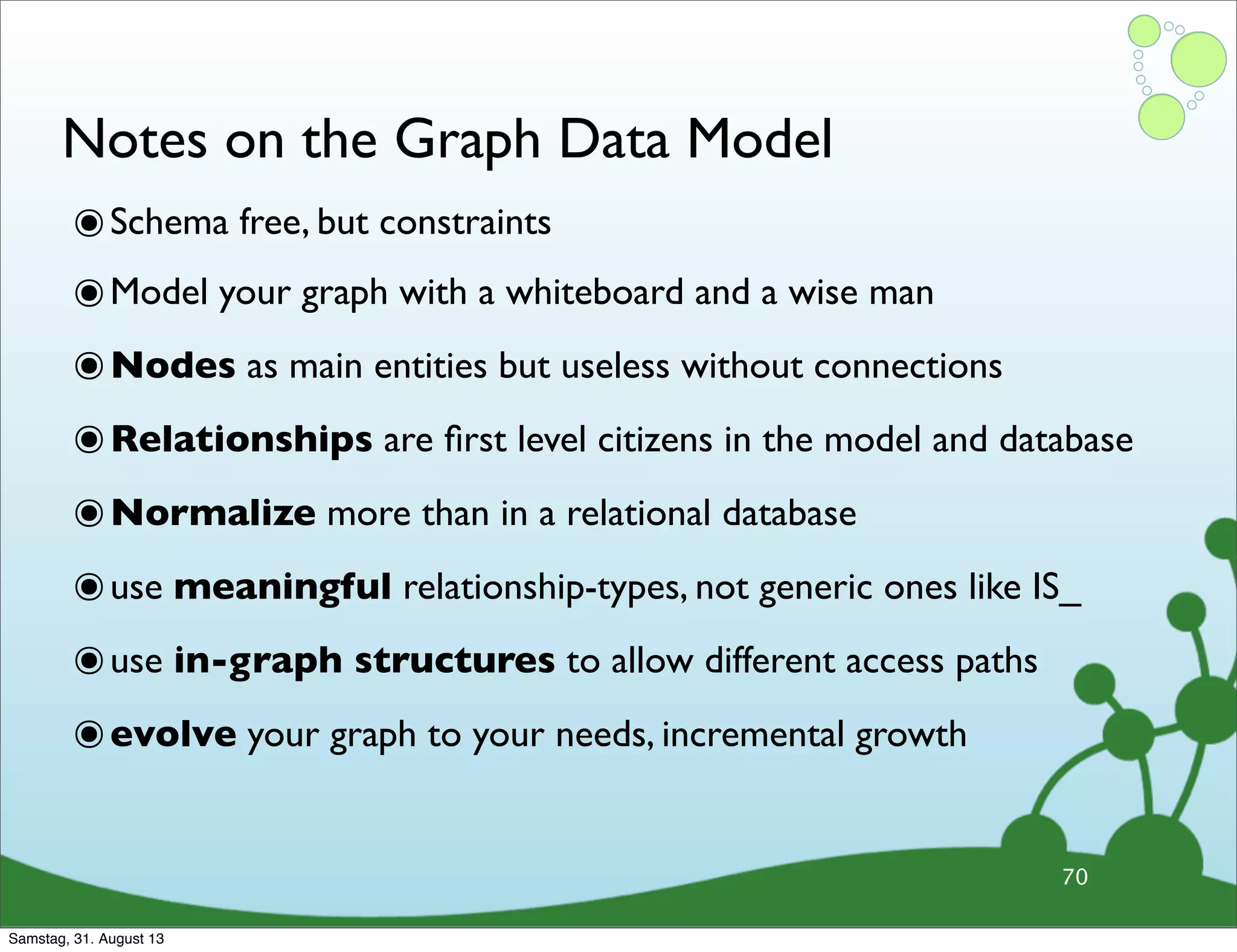 Notes on the Graph Data Model
๏Schema free, but constraints
๏Model your graph with a whiteboard and a wise man
๏Nodes as main entities but useless without connections
๏Relationships are ﬁrst level citizens in the model and database
๏Normalize more than in a relational database
๏use meaningful relationship-types, not generic ones like IS_
๏use in-graph structures to allow different access paths
๏evolve your graph to your needs, incremental growth
70
Samstag, 31. August 13
 