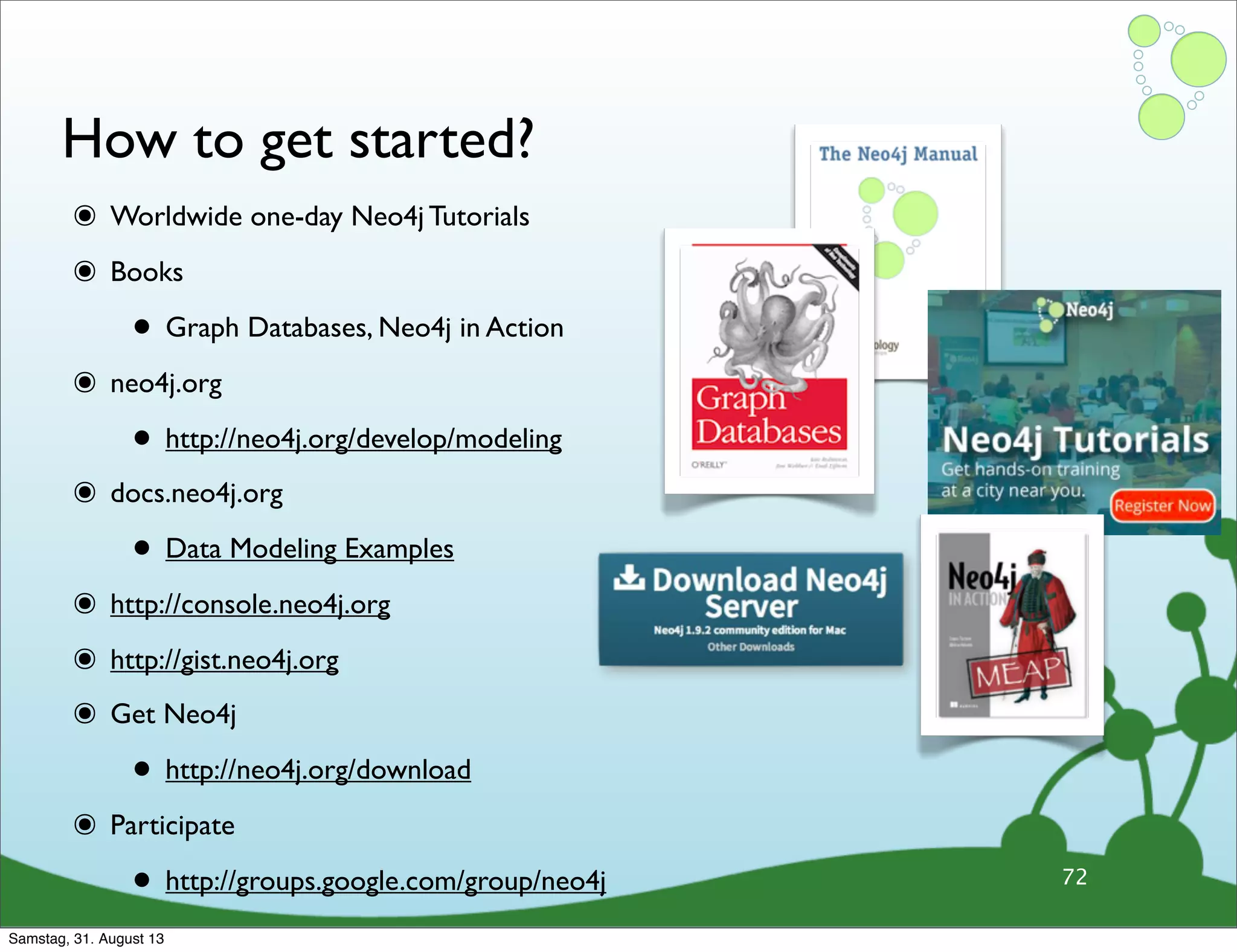 ๏ Worldwide one-day Neo4j Tutorials
๏ Books
• Graph Databases, Neo4j in Action
๏ neo4j.org
• http://neo4j.org/develop/modeling
๏ docs.neo4j.org
• Data Modeling Examples
๏ http://console.neo4j.org
๏ http://gist.neo4j.org
๏ Get Neo4j
• http://neo4j.org/download
๏ Participate
• http://groups.google.com/group/neo4j
How to get started?
72
Samstag, 31. August 13
 