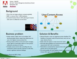 © All Rights Reserved 2013 | Neo
Technology, Inc.
Background
Business problem
Neo Technology Conﬁdential
Solution & Beneﬁts
San Jose, CA
Adobe
Industry: Web/ISV
Use case: Content Management, Social,Access Control
• Adobe needed a highly robust and available, 24x7
distributed global system, supporting collaboration for
users of its highest revenue product line
• Storing creative artifacts in the cloud meant managing
access rights for (eventually) millions of users, groups,
collections, and pieces of content
• Complex access control rules controlling who was
connected to whom, and who could see or edit what,
proved a signiﬁcant technical challenge
• One of the ten largest software companies globally
• $4B+ in revenue. Over 11,000 employees.
• Launched Creative Cloud in 2012, allowing its Creative
Suite users to collaborate via the Cloud
• Selected Neo4j to meet very aggressive project deadlines.The
ﬂexibility of the graph model, and performance, were the two
major selection factors.
• Easily evolve the system to meet tomorrow’s needs
• Extremely high availability and transactional performance
requirements. 24x7 with no downtime.
• Neo4j allows consistently fast response times with complex
queries, even as the system grows
• First (and possibly still only) database cluster to run across three
Amazon EC2 regions: U.S., Europe,Asia
User-Content-Access
Samstag, 31. August 13
 