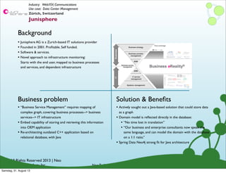© All Rights Reserved 2013 | Neo
Technology, Inc.
Background
Business problem
Neo Technology Conﬁdential
Solution & Beneﬁts
Zürich, Switzerland
Junisphere
Industry: Web/ISV, Communications
Use case: Data Center Management
• “Business Service Management” requires mapping of
complex graph, covering: business processes--> business
services--> IT infrastructure
• Embed capability of storing and retrieving this information
into OEM application
• Re-architecting outdated C++ application based on
relational database, with Java
• Junisphere AG is a Zurich-based IT solutions provider
• Founded in 2001. Proﬁtable. Self funded.
• Software & services.
• Novel approach to infrastructure monitoring:
Starts with the end user, mapped to business processes
and services, and dependent infrastructure
• Actively sought out a Java-based solution that could store data
as a graph
• Domain model is reﬂected directly in the database:
• “No time lost in translation”
• “Our business and enterprise consultants now speak the
same language, and can model the domain with the database
on a 1:1 ratio.”
• Spring Data Neo4j strong ﬁt for Java architecture
Samstag, 31. August 13
 