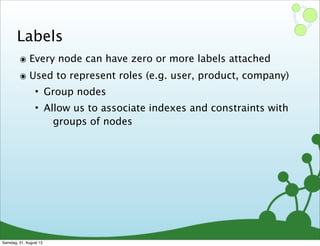 Labels
๏ Every node can have zero or more labels attached
๏ Used to represent roles (e.g. user, product, company)
• Group nodes
• Allow us to associate indexes and constraints with
groups of nodes
Samstag, 31. August 13
 