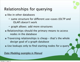 Relationships for querying
๏ like in other databases
• same structure for different use-cases (OLTP and
OLAP) doesn‘t work
• graph allows: add more structures
๏ Relationships should the primary means to access
nodes in the database
๏ Traversing relationships is cheap – that’s the whole
design goal of a graph database
๏ Use lookups only to ﬁnd starting nodes for a query
Data Modeling examples in Manual
Samstag, 31. August 13
 