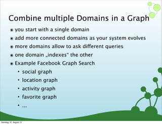 Combine multiple Domains in a Graph
๏ you start with a single domain
๏ add more connected domains as your system evolves
๏ more domains allow to ask different queries
๏ one domain „indexes“ the other
๏ Example Facebook Graph Search
• social graph
• location graph
• activity graph
• favorite graph
• ...
Samstag, 31. August 13
 