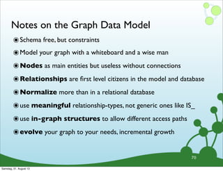 Notes on the Graph Data Model
๏Schema free, but constraints
๏Model your graph with a whiteboard and a wise man
๏Nodes as main entities but useless without connections
๏Relationships are ﬁrst level citizens in the model and database
๏Normalize more than in a relational database
๏use meaningful relationship-types, not generic ones like IS_
๏use in-graph structures to allow different access paths
๏evolve your graph to your needs, incremental growth
70
Samstag, 31. August 13
 