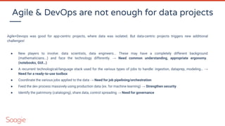 Agile & DevOps are not enough for data projects
Agile+Devops was good for app-centric projects, where data was isolated. But data-centric projects triggers new additional
challenges!
● New players to involve: data scientists, data engineers... These may have a completely different background
(mathematicians...) and face the technology differently. → Need common understanding, appropriate ergonomy.
(notebooks, GUI…)
● A recurrent technological/language stack used for the various types of jobs to handle: ingestion, dataprep, modeling… →
Need for a ready-to-use toolbox
● Coordinate the various jobs applied to the data → Need for job pipelining/orchestration
● Feed the dev process massively using production data (ex. for machine learning) → Strengthen security
● Identify the patrimony (cataloging), share data, control spreading → Need for governance
 