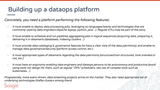 Building up a dataops platform
Concretely, you need a platform performing the following features:
- It must enable to deploy data processing jobs, leveraging on languages/stacks and technologies that are
commonly used by data engineers (Apache Sqoop, python, java…). Regular ETLs may be part of the story
- It must enable to schedule and run pipelines aggregating jobs in logical sequences (acquiring data, preparing it,
delivering it in datamarts (databases, indexing clusters…)
- It must provide data cataloging & governance features (to have a clear view of the data patrimony), and enable to
manage data governance/security (perform access control, etc.)
- It must appropriate types of datamarts regarding the data patrimony (structured/non structured, time oriented or
not, etc.)
- It must have an ergonomy enabling data engineers and dataops persons to be autonomous and productive (avoid
using tools not design for them, such as regular “OPs” schedulers, raw use of complex tools such as
kubernetes…)
Progressively, more event-driven, data streaming projects arrive on the market. They also need appropriate set of
underlying technologies (Kafka clusters among them)
 