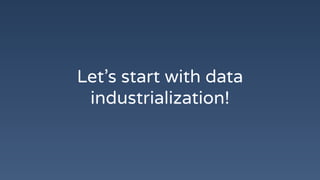 Let’s start with data
industrialization!
 