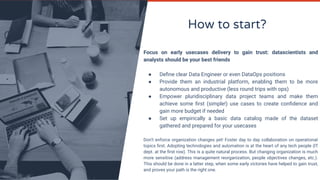 How to start?
Focus on early usecases delivery to gain trust: datascientists and
analysts should be your best friends
● Deﬁne clear Data Engineer or even DataOps positions
● Provide them an industrial platform, enabling them to be more
autonomous and productive (less round trips with ops)
● Empower pluridisciplinary data project teams and make them
achieve some ﬁrst (simple!) use cases to create conﬁdence and
gain more budget if needed
● Set up empirically a basic data catalog made of the dataset
gathered and prepared for your usecases
Don’t enforce organization changes yet! Foster day to day collaboration on operational
topics ﬁrst. Adopting technologies and automation is at the heart of any tech people (IT
dept. at the ﬁrst row). This is a quite natural process. But changing organization is much
more sensitive (address management reorganization, people objectives changes, etc.).
This should be done in a latter step, when some early victories have helped to gain trust,
and proves your path is the right one.
 