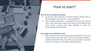 How to start?
Now, it’s time to shape your datahub
● On the tech side: Automate the whole toolchain (CI/CD); shift to
more (complex) use cases (AI…), scale out platform
● Start changing organization / management: set up your datahub
with a clear commitment, spend more energy on the dataops part,
since enough usecases have been delivered to justify the
factorization/transversal effect
On a longer term, scuttle your work!
● More seriously, your initial siloted approach enabled to have the
critical mass to bootstrap. Now, it’s time to desilot your datalab to
spread in the whole IT dept; if you don’t, you just created a sub data
driven IT, in the larger IT ecosystem, with few porosity
 