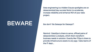 BEWARE
Data engineering is a hidden (‘cause spotlights are on
datascientists) key success factor to accelerate,
increase reliability and enhance ROI of your data
project.
But don’t “do Dataops for Dataops”!
Remind : DataOps is there to serve, offload pains of
datascientists & analysts, which them transform
business needs in solution. Exactly like ITOps is there to
provide infrastructure assets to any app / data teams of
the IT dept...
 
