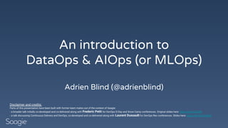 An introduction to
DataOps & AIOps (or MLOps)
Adrien Blind (@adrienblind)
Disclaimer and credits:
Parts of this presentation have been built with former team mates out of the context of Saagie:
- a broader talk initially co-developed and co-delivered along with Frederic Petit for DevOps D-Day and Snow Camp conferences. Original slides here: https://bit.ly/2Ci3Ilh
- a talk discussing Continuous Delivery and DevOps, co-developed and co-delivered along with Laurent Dussault for DevOps Rex conferences. Slides here: https://bit.ly/2CmEIcB
 